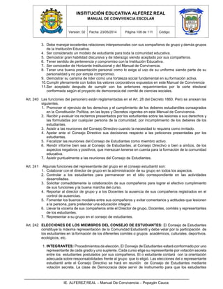 INSTITUCIÓN EDUCATIVA ALFEREZ REAL
MANUAL DE CONVIVENCIA ESCOLAR
Versión: 02 Fecha: 23/05/2014 Página 108 de 111 Código:
IE. ALFEREZ REAL – Manual De Convivencia – Popayán Cauca
3. Debe manejar excelentes relaciones interpersonales con sus compañeros de grupo y demás grupos
de la Institución Educativa.
4. Ser considerado un modelo de estudiante para toda la comunidad educativa.
5. Demostrar gran habilidad discursiva y de liderazgo siendo aceptado por sus compañeros.
6. Tener sentido de pertenencia y compromiso con la Institución Educativa.
7. Ser conocedor de Horizonte Institucional y del Manual de Convivencia.
8. Tener una buena presentación personal como lo exige el uso de su uniforme siendo parte de su
personalidad y no por simple compromiso.
9. Demostrar su carisma de líder como una fortaleza social fundamental en su formación activa.
10.Cumplir plenamente con todos los valores corporativos expuestos en este Manual de Convivencia
11.Ser aceptado después de cumplir con los anteriores requerimientos por la corte electoral
conformada según el proyecto de democracia del comité de ciencias sociales.
Art. 240 Las funciones del personero están reglamentadas en el Art. 28 del Decreto 1860. Pero se anexan las
siguientes.
1. Promover el ejercicio de los derechos y el cumplimiento de los deberes estudiantiles consagrados
en la Constitución Política, en las leyes y Decretos vigentes en este Manual de Convivencia.
2. Recibir y evaluar los reclamos presentados por los estudiantes sobre las lesiones a sus derechos y
las formuladas por cualquier persona de la comunidad, por incumplimiento de los deberes de los
estudiantes.
3. Asistir a las reuniones del Consejo Directivo cuando la necesidad lo requiera como invitado.
4. Apelar ante el Consejo Directivo sus decisiones respecto a las peticiones presentadas por los
estudiantes.
5. Fiscalizar las reuniones del Consejo de Estudiantes como miembro activo.
6. Rendir informe bien sea al Consejo de Estudiantes, al Consejo Directivo o bien a ambos, de los
aspectos negativos y positivos, que merezcan tenerse en cuenta para la formación de la comunidad
educativa.
7. Asistir puntualmente a las reuniones del Consejo de Estudiantes.
Art. 241 Algunas funciones del representante del grupo en el consejo estudiantil son:
1. Colaborar con el director de grupo en la administración de su grupo en todos los aspectos.
2. Controlar a los estudiantes para permanecer en el sitio correspondiente en las actividades
desarrolladas.
3. Solicitar comedidamente la colaboración de sus compañeros para lograr el efectivo cumplimiento
de sus funciones y la buena marcha del curso.
4. Reportar al director de grupo y a los Docentes la ausencia de sus compañeros registrados en el
control de ausencias.
5. Fomentar los buenos modales entre sus compañeros y evitar comentarios y actitudes que lesionen
a la persona, para pretender una educación integral.
6. Llevar la vocería de sus compañeros ante el Director de grupo, Docentes, comités y representantes
de los estudiantes.
7. Representar a su grupo en el consejo de estudiantes.
Art. 242 ELECCIONES DE LOS MIEMBROS DEL CONSEJO DE ESTUDIANTES: El Consejo de Estudiantes
constituye la máxima representación de la Comunidad Estudiantil y debe velar por la participación de
los estudiantes en la formación de los diferentes comités o grupos académicos, culturales, deportivos,
ecológicos, etc.
1. INTEGRANTES: Procedimientos de elección. El Consejo de Estudiantes estará conformado por uno
representante de cada grado y uno suplente. Cada curso elige su representante por votación secreta
entre los estudiantes postulados por sus compañeros. El o estudiante contará con la orientación
adecuada sobre responsabilidades frente al grupo que lo eligió. Las elecciones del o representante
estudiantil ante el Consejo Directivo se hará en reunión de Consejo de Estudiantes mediante
votación secreta. La clase de Democracia debe servir de instrumento para que los estudiantes
 