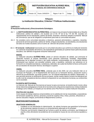 INSTITUCIÓN EDUCATIVA ALFEREZ REAL
MANUAL DE CONVIVENCIA ESCOLAR
Versión: 02 Fecha: 23/05/2014 Página 11 de 111 Código:
IE. ALFEREZ REAL – Manual De Convivencia – Popayán Cauca
TITULO I
La Institución Educativa; Criterios Y Políticas Institucionales.
CAPÍTULO I
El Horizonte Institucional y Direccionamiento Estratégico.
Art. 1 La INSTITUCIÓN EDUCATIVA ALFÉREZ REAL con base en los principios fundamentales de su filosofía
institucional, política de calidad y de acuerdo con el Art. 87 de la ley 115 del /94, acuerda con
representantes de los estudiantes, padres de familia, docentes y directivos adoptar el presente Manual
de Convivencia, que es de obligatorio cumplimiento para toda su comunidad educativa.
Art. 2 Se considera como comunidad educativa a directivos, personal administrativo y operativo, docentes,
personal de servicios generales, padres de familia, antiguos estudiantes, ex estudiantes y los estudiantes
de todos los niveles escolares como el centro de atención del proceso educativo.
Art. 3 El horizonte institucional reconocido por la comunidad educativa que conforma la institución teniendo
en cuenta las necesidades del entorno y las expectativas generadas por quienes hacen parte del proceso
educativo, han definido el siguiente horizonte institucional:
MISIÓN.
La institución educativa ALFÉREZ REAL presta un servicio educativo de calidad, que promueve el
desarrollo humano al orientar estudiantes como personas autónomas, honestas, responsables,
respetuosas de la dignidad humana y del medio ambiente; comprometidas con la formación técnica
Empresarial que requiere una sociedad solidaria, justa y equitativa; centrando sus esfuerzos en la
formación en competencias básicas, ciudadanas y laborales, las cuales les facilitan la futura continuación
de sus estudios de educación técnica, tecnológica o superior.
VISIÓN.
La institución educativa ALFÉREZ REAL, pretende para el año 2020, ser una institución líder en el
municipio de Popayán y en el departamento del Cauca por su formación técnica, proyección social y
laboral de sus estudiantes, que serán guiados con los mejores estándares de calidad y desempeño, lo
que permitirá alcanzar la certificación de sus procesos, donde nuestro talento humano se distinguirá por
su alto nivel de competencia técnica y laboral, la disposición en sus relaciones humanas y su compromiso
con la sociedad.
FILOSOFIA INSTITUCIONAL.
La intención del Manual de Convivencia es buscar la sana convivencia, la transformación moral y ética
de las relaciones pedagógicas a través de la reconstrucción crítica de las experiencias vividas empleando
el diálogo como método y el respeto por los demás como POLÍTICA en nuestra Institución Educativa.
POLÍTICA DE CALIDAD.
Como equipo de trabajo estamos comprometidos con la satisfacción de las necesidades y expectativas
de formación académica, técnica, personal y social de nuestros niños, niñas y jóvenes, ofreciendo un
servicio educativo integral, promoviendo el Mejoramiento Continuo.
OBJETIVOS INSTITUCIONALES
OBJETIVOS GENERALES:
 Fortalecer en los estudiantes la interiorización de valores humanos que garanticen la formación
de las personas capaces de asumir un comportamiento adecuado en la sociedad.
 Potenciar una formación integral del ser humano a partir de valores y principios, que fortalezca el
espíritu crítico afrontando los problemas de la sociedad en busca de una convivencia equitativa y
justa.
 
