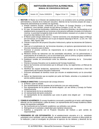 INSTITUCIÓN EDUCATIVA ALFEREZ REAL
MANUAL DE CONVIVENCIA ESCOLAR
Versión: 02 Fecha: 23/05/2014 Página 110 de 111 Código:
IE. ALFEREZ REAL – Manual De Convivencia – Popayán Cauca
1. RECTOR: El Rector es el Director del establecimiento y se considera como la primera autoridad
administrativa y docente de la institución educativa. Además de las funciones propias del cargo y
netamente administrativas se señalan las siguientes:
a. Presidir Gobierno Escolar, conformado por El Rector, El Consejo Directivo y el Consejo
Académico, como también, presidir los dos últimos Consejos. (L.G.E. Art. 142).
b. En caso de ausencias temporales o definitivas de directivos docentes o de educadores en el
establecimiento encargará de sus funciones a otra persona calificada vinculada a la Institución,
mientras la autoridad competente dicte el acto Administrativo necesario en un plazo no mayor
de quince días hábiles (L.G.E. Art.131).
c. El Rector podrá otorgar distinciones o imponer sanciones a los estudiantes según el Manual
de Convivencia, en concordancia con lo que al respecto disponga el M.E.N. (L.G.E. Art. 132)
Decreto 1860, Agosto 3/94.
d. Orientar la ejecución del proyecto Educativo Institucional y aplicar las decisiones del Gobierno
escolar.
e. Velar por el cumplimiento de las funciones docentes y el oportuno aprovisionamiento de los
recursos necesarios para el efecto.
f. Promover el proceso continuo de mejoramiento de la calidad de la Educación en el
establecimiento.
g. Mantener activas las relaciones con las autoridades educativas, con los patrocinadores o
auspiciadores de la Institución y con la comunidad local, para el continuo progreso académico
de la Institución y el mejoramiento de la vida comunitaria.
h. Establecer canales de comunicación entre los diferentes estamentos de la Comunidad
Educativa.
i. Orientar el proceso Educativo con la asistencia del Consejo Académico.
j. Ejercer las funciones convivenciarias que le atribuyan la ley, los reglamentos y el Manual de
Convivencia.
k. Identificar las nuevas tendencias, aspiraciones e influencias para canalizarlas a favor del
mejoramiento del Proyecto Educativo Institucional.
l. Promover actividades de beneficio social que vinculen al establecimiento con la comunidad
local.
m. Aplicar las disposiciones que se expidan por parte del Estado, atinentes a la prestación del
servicio público educativo.
2. CONSEJO DIRECTIVO: Conformación del consejo directivo
a. El Rector, quien lo preside.
b. Dos representantes de los docentes de la Institución (uno por cada jornada)
c. Dos representantes de los padres de familia elegidos por aso familia y Consejo de Padres
respectivamente.
d. Un representante de los ex estudiantes
e. Un representante del sector productivo
f. Un representante de los estudiantes que curse el grado once elegido por el Consejo
Estudiantil.
3. CONSEJO ACADÉMICO: El consejo Académico convocado y presidido por el rector, está integrado
además, por los coordinadores y jefes de áreas. Los representantes del Consejo Académico deben
poseer las siguientes cualidades:
a. Ser reconocido por su formación académica, sus actitudes y sus valores.
b. Distinguido por la seriedad y objetividad para mantener situaciones.
c. Auténtico y congruente con el Proyecto Educativo del Instituto y gran sentido de
responsabilidad.
4. PERSONERO DE LOS ESTUDIANTES: En el establecimiento educativo el o la estudiante
postulados como candidato para ser elegido personero deberá estar cursando el último grado de
la institución y será el encargado de promover el ejercicio de los deberes y derechos de los
 