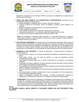 INSTITUCIÓN EDUCATIVA ALFEREZ REAL
MANUAL DE CONVIVENCIA ESCOLAR
Versión: 02 Fecha: 23/05/2014 Página 111 de 111 Código:
IE. ALFEREZ REAL – Manual De Convivencia – Popayán Cauca
estudiantes consagrado en la Constitución Política, las leyes que lo establezcan, el reglamento y/o
el Manual de Convivencia.
5. PERFIL QUE DEBE TENER EL (LA) CANDIDATO(A) A PERSONERO(A): Demostrar con sus
actividades la vivencia de valores como:
a. Responsabilidades, honestidad, justicia, respeto, tolerancia y altruismo.
b. Conocer el Manual de Convivencia, asumir los deberes y respetar y hacer respetar a los
derechos.
c. Manejar y respetar el conducto regular en la solución de problemas
d. Poseer capacidad de liderazgo.
e. Tener sentido de pertenencia, compromiso y aprecio por la Institución.
f. Capacidad de proyección a la comunidad y demostrar respeto por las normas.
g. Cumplir con las funciones establecidas en el Decreto 1860 de 1994.
Nota: Los candidatos a Personero deben presentar a la comunidad Educativa en programa
previamente elaborado y podrá disponer de tiempo para visitar los grupos, publicar afiches y
carteleras alusivas a su programa.
6. ELECCIÓN DEL PERSONERO: El o Personero(a) de los estudiantes será elegido dentro de treinta
(30) días calendario siguientes a la iniciación de clases por un período lectivo anual. Para tal efecto
el Rector convocará a todos los estudiantes matriculados en cada sede con el fin de elegirlo (a) por
el sistema de mayoría simple mediante voto secreto. Ejercicio del cargo del personero de los
estudiantes es incompatible con el representante de los(as) estudiantes ante el Consejo Directivo.
7. DESARROLLO DEL PROCESO: El Comité de Elecciones – Consejo Electoral, coordinara y
orientara para que:
a. Los comicios se realicen con el apoyo permanente de profesores, directores de grupo y el
Rector.
b. Cada grado cuente con una mesa de votación y la lista de sufragantes inscritos
correspondientes a este lugar.
c. Cada mesa de votación cuente con un Jurado conformado por un docente y un estudiante
del grado.
d. Cada jurado de votación diligencie el Acta de escrutinio al iniciar la jornada y firmar al finalizar
para entregar el resultado al Consejo Electoral.
e. Los resultados de la sumatoria total de votos deben presentarse a la comunidad mediante carta
abierta o cartelera en el periódico mural.
f. Ninguno estudiante podrá sufragar en un lugar diferente al señalado mediante inscripciones y
listas.
g. Las reclamaciones al anterior procedimiento le sean presentadas en forma respetuosa y
dentro del tiempo legalmente prudente
h. según su competencia, sancione toda violación al anterior procedimiento aplicando la
establecido en el Manual de Convivencia y acudiendo a la instancia correspondiente.
PARÁGRAFO: Para incentivar el liderazgo y la participación democrática de los estudiantes de
la institución, se elegirá un personerito auxiliar en cada una de las sedes de Preescolar y Básica
Primaria; en la sede de básica secundaria y media técnica, se elegirá en la jornada contraria a la
que corresponda el titular. Su responsabilidad será trabajar conjuntamente por el bienestar de la
Comunidad Educativa, coordinados por el Personero de la Institución.
NOTA:
EL PRESENTE MANUAL QUEDA ABIERTO A CUALQUIER CAMBIO QUE SEA PERTINENTE PARA
INCLUIRLO.
 