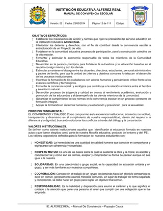 INSTITUCIÓN EDUCATIVA ALFEREZ REAL
MANUAL DE CONVIVENCIA ESCOLAR
Versión: 02 Fecha: 23/05/2014 Página 12 de 111 Código:
IE. ALFEREZ REAL – Manual De Convivencia – Popayán Cauca
OBJETIVOS ESPECÍFICOS:
 Establecer los mecanismos de acción y normas que rigen la prestación del servicio educativo en
la Institución Educativa Alférez Real.
 Interiorizar los deberes y derechos, con el fin de contribuir desde la convivencia escolar a
estructuración de un Proyecto de vida.
 Fortalecer en la comunidad educativa procesos de participación, para la construcción colectiva de
la vida escolar.
 Fomentar y estimular la autonomía responsable de todos los miembros de la Comunidad
Educativa.
 Desarrollar en la persona principios para fortalecer la autoestima y la valoración basados en el
respeto consigo mismo y con los demás.
 Estimular y mantener el diálogo entre los docentes, directivos, estudiantes, personal administrativo
y padres de familia, para que la unidad de criterios y objetivos comunes fortalezcan el desarrollo
de los procesos institucionales.
 Incentivar la formación de los ciudadanos con valores humanos y pensamiento crítico frente a los
avances científicos y tecnológicos.
 Fomentar la conciencia social y ecológica que contribuya a la relación armónica entre el hombre
y su entorno natural.
 Desarrollar procesos de exigencia y calidad en cuanto al rendimiento académico, evaluación y
promoción de los educandos y el desempeño de los demás miembros de la comunidad.
 Garantizar el cumplimiento de las normas en la convivencia escolar en un proceso constante de
formación integral.
 Apoyar la formación en derechos humanos y la educación y prevención para la sexualidad.
PRINCIPIO FUNDAMENTAL:
EL COMPROMISO Y DIALOGO Como compromiso es la excelencia institucional, actuando con rectitud,
transparencia y dinamismo en el cumplimiento de nuestra responsabilidad; dentro del respeto a la
diferencia y la dignidad, buscando solucionar los conflictos a través del diálogo y la concertación
VALORES INSTITUCIONALES.
Se definen como valores institucionales aquellos que identificarán al educando formado en nuestras
aulas y que fueron elegidos como parte de nuestra filosofía educativa, producto del entorno y del PEI.
Los valores corporativos definidos para la formación de nuestros estudiantes son:
 HONESTIDAD: La honestidad es una cualidad de calidad humana que consiste en comportarse y
expresarse con coherencia y sinceridad.
 RESPETO MUTUO: Es una de las bases sobre la cual se sustenta la ética y la moral, es aceptar y
comprender tal y como son los demás, aceptar y comprender su forma de pensar aunque no sea
igual a la nuestra. El r
 SOLIDARIDAD: En una colectividad o grupo social, es la capacidad de actuación unitaria y en
grupo, y ser más familiares con nuestros compañeros.
 COOPERACIÓN: Consiste en el trabajo de un grupo de personas hacia un objetivo compartido es
decir en común, generalmente usando métodos comunes, en lugar de trabajar de forma separada
y compitiendo, se debe hacer en grupo para lograr un objetivo final común.
 RESPONSABILIDAD: Es la habilidad y disposición para asumir el carácter y lo que significa el
cuidado o la atención que pone una persona al tener que cumplir con una obligación que le fue
asignada.
 
