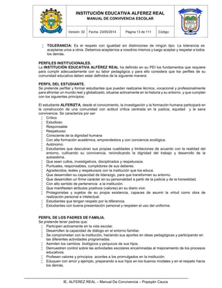 INSTITUCIÓN EDUCATIVA ALFEREZ REAL
MANUAL DE CONVIVENCIA ESCOLAR
Versión: 02 Fecha: 23/05/2014 Página 13 de 111 Código:
IE. ALFEREZ REAL – Manual De Convivencia – Popayán Cauca
 TOLERANCIA: Es el respeto con igualdad sin distinciones de ningún tipo. La tolerancia es
aceptarse unos a otros. Debemos aceptarnos a nosotros mismos y luego aceptar y respetar a todos
los demás.a nuestra,
PERFILES INSTITUCIONALES.
La INSTITUCIÓN EDUCATIVA ALFÉREZ REAL ha definido en su PEI los fundamentos que requiere
para cumplir adecuadamente con su labor pedagógica y para ello considera que los perfiles de su
comunidad educativa deben estar definidos de la siguiente manera:
PERFIL DEL ESTUDIANTE.
Se pretende perfilar y formar estudiantes que puedan realizarse técnica, vocacional y profesionalmente
para afrontar un mundo real y globalizado, situarse activamente en la historia y su entorno, y que cumplan
con los siguientes principios:
El estudiante ALFERIZTA, desde el conocimiento, la investigación y la formación humana participará en
la construcción de una comunidad con actitud crítica centrada en la justicia, equidad y la sana
convivencia. Se caracteriza por ser:
 Crítico
 Estudioso
 Responsable
 Respetuoso
 Consciente de la dignidad humana
 Con alta formación académica, emprendedora y con conciencia ecológica.
 Autónomo.
 Estudiantes que descubran sus propias cualidades y limitaciones de acuerdo con la realidad del
entorno, cultivando su convivencia, reivindicando la dignidad del trabajo y desarrollo de la
autoestima.
 Que sean cultos, investigativos, disciplinados y respetuosos.
 Puntuales, responsables, cumplidores de sus deberes.
 Agradecidos, leales y respetuosos con la institución que los educa.
 Que desarrollen su capacidad de liderazgo, para que transformen su entorno.
 Que desarrollen un firme carácter en su personalidad a partir de la justicia y de la honestidad.
 Con alto sentido de pertenencia a la institución.
 Que manifiesten atributos positivos (valores) en su diario vivir.
 Protagonistas y sujetos de su propia existencia, capaces de asumir la virtud como obra de
realización personal e intelectual.
 Estudiantes que tengan respeto por la diferencia.
 Estudiantes con buena presentación personal y respeten el uso del uniforme.
PERFIL DE LOS PADRES DE FAMILIA.
Se pretende tener padres que:
 Participen activamente en la vida escolar.
 Desarrollen la capacidad de diálogo en el entorno familiar.
 Se comprometan con la institución, haciendo sus aportes en ideas pedagógicas y participando en
las diferentes actividades programadas.
 Asimilen los cambios biológicos y psíquicos de sus hijos.
 Demuestren control sobre las actividades escolares encaminadas al mejoramiento de los procesos
educativos.
 Profesen valores y principios acordes a los promulgados en la institución.
 Eduquen con amor y ejemplo, preparando a sus hijos en los buenos modales y en el respeto hacia
los demás.
 