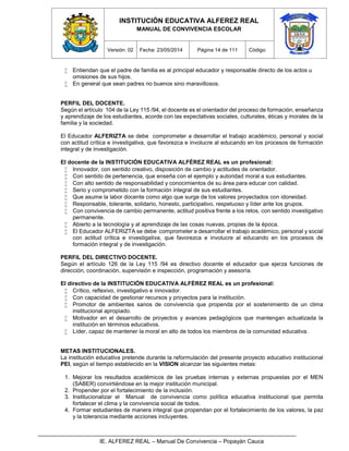 INSTITUCIÓN EDUCATIVA ALFEREZ REAL
MANUAL DE CONVIVENCIA ESCOLAR
Versión: 02 Fecha: 23/05/2014 Página 14 de 111 Código:
IE. ALFEREZ REAL – Manual De Convivencia – Popayán Cauca
 Entiendan que el padre de familia es al principal educador y responsable directo de los actos u
omisiones de sus hijos.
 En general que sean padres no buenos sino maravillosos.
PERFIL DEL DOCENTE.
Según el artículo 104 de la Ley 115 /94, el docente es el orientador del proceso de formación, enseñanza
y aprendizaje de los estudiantes, acorde con las expectativas sociales, culturales, éticas y morales de la
familia y la sociedad.
El Educador ALFERIZTA se debe comprometer a desarrollar el trabajo académico, personal y social
con actitud crítica e investigativa, que favorezca e involucre al educando en los procesos de formación
integral y de investigación.
El docente de la INSTITUCIÓN EDUCATIVA ALFÉREZ REAL es un profesional:
 Innovador, con sentido creativo, disposición de cambio y actitudes de orientador.
 Con sentido de pertenencia, que enseña con el ejemplo y autoridad moral a sus estudiantes.
 Con alto sentido de responsabilidad y conocimientos de su área para educar con calidad.
 Serio y comprometido con la formación integral de sus estudiantes.
 Que asume la labor docente como algo que surge de los valores proyectados con idoneidad.
 Responsable, tolerante, solidario, honesto, participativo, respetuoso y líder ante los grupos.
 Con convivencia de cambio permanente, actitud positiva frente a los retos, con sentido investigativo
permanente.
 Abierto a la tecnología y al aprendizaje de las cosas nuevas, propias de la época.
 El Educador ALFERIZTA se debe comprometer a desarrollar el trabajo académico, personal y social
con actitud crítica e investigativa, que favorezca e involucre al educando en los procesos de
formación integral y de investigación.
PERFIL DEL DIRECTIVO DOCENTE.
Según el artículo 126 de la Ley 115 /94 es directivo docente el educador que ejerza funciones de
dirección, coordinación, supervisión e inspección, programación y asesoría.
El directivo de la INSTITUCIÓN EDUCATIVA ALFÉREZ REAL es un profesional:
 Crítico, reflexivo, investigativo e innovador.
 Con capacidad de gestionar recursos y proyectos para la institución.
 Promotor de ambientes sanos de convivencia que propenda por el sostenimiento de un clima
institucional apropiado.
 Motivador en el desarrollo de proyectos y avances pedagógicos que mantengan actualizada la
institución en términos educativos.
 Líder, capaz de mantener la moral en alto de todos los miembros de la comunidad educativa.
METAS INSTITUCIONALES.
La institución educativa pretende durante la reformulación del presente proyecto educativo institucional
PEI, según el tiempo establecido en la VISION alcanzar las siguientes metas:
1. Mejorar los resultados académicos de las pruebas internas y externas propuestas por el MEN
(SABER) convirtiéndose en la mejor institución municipal.
2. Propender por el fortalecimiento de la inclusión.
3. Institucionalizar el Manual de convivencia como política educativa institucional que permita
fortalecer el clima y la convivencia social de todos.
4. Formar estudiantes de manera integral que propendan por el fortalecimiento de los valores, la paz
y la tolerancia mediante acciones incluyentes.
 