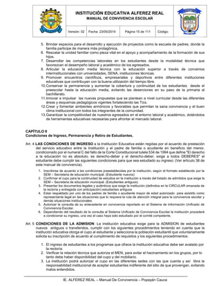 INSTITUCIÓN EDUCATIVA ALFEREZ REAL
MANUAL DE CONVIVENCIA ESCOLAR
Versión: 02 Fecha: 23/05/2014 Página 15 de 111 Código:
IE. ALFEREZ REAL – Manual De Convivencia – Popayán Cauca
5. Brindar espacios para el desarrollo y ejecución de proyectos como la escuela de padres, donde la
familia participe de manera más protagónica,
6. Rescatar la unidad familiar como pieza vital en el apoyo y acompañamiento de la formación de sus
hijos.
7. Desarrollar las competencias laborales en los estudiantes desde la modalidad técnica que
favorezcan el desempeño laboral y académico de los egresados.
8. Articular la educación media técnica con la educación superior a través de convenios
interinstitucionales con universidades, SENA, instituciones técnicas.
9. Promover encuentros científicos, empresariales y deportivos entre diferentes instituciones
educativas que contribuyan con la buena utilización del tiempo libre.
10.Conservar la permanencia y aumentar la cobertura y continuidad de los estudiantes desde el
preescolar hasta la educación media, evitando las deserciones en su paso de la primaria al
bachillerato.
11.Innovar e impulsar las nuevas propuestas que se plantean a nivel curricular desde las diferentes
áreas y esquemas pedagógicos vigentes fortaleciendo las Tics.
12.Crear y fomentar ambientes armónicos y favorables que permitan la sana convivencia y el buen
clima institucional con todos los integrantes de la comunidad.
13.Garantizar la competitividad de nuestros egresados en el entorno laboral y académico, dotándolos
de herramientas educativas necesarias para afrontar el mercado laboral.
CAPÍTULO II
Condiciones de Ingreso, Permanencia y Retiro de Estudiantes.
Art. 4 LAS CONDICIONES DE INGRESO a la Institución Educativa están regidas por el acuerdo de prestación
del servicio educativo entre la Institución y el padre de familia o acudiente en beneficio del menor,
condicionado por el numeral C del fallo de la Corte Constitucional tutela 534 de 1994 que define "El derecho
a la educación no es absoluto, es derecho-deber y el derecho-deber, exige a todos DEBERES" el
estudiante debe cumplir las siguientes condiciones para que sea estudiado su ingreso: (Ver artículo 38 de
este manual de convivencia).
1. Inscribirse de acuerdo a las condiciones preestablecidas por la institución, según el formato establecido por la
SEM – Secretaria de educación municipal. (Estudiante nuevos)
2. Confirmar el cupo para la continuidad de estudios en la institución a través del listado de admitidos que exige la
SEM – Secretaria de educación municipal. (Estudiantes antiguos)
3. Presentar los documentos legales y auténticos que exige la institución (definidos en la CIRCULAR emanada de
la rectoría y entregada con anticipación) estudiantes antiguos
4. Estar respaldado por uno de los padres de familia o acudiente mayor de edad autorizado para asistirlo como
representante legal en las situaciones que lo requiera la ruta de atención integral para la convivencia escolar y
demás situaciones institucionales.
5. Autorizar la consulta de su antecedente en convivencia reportado en el Sistema de Información Unificado de
Convivencia Escolar.
6. Dependiendo del resultado de la consulta al Sistema Unificado de Convivencia Escolar la institución procederá
a condicionar su ingreso, una vez el caso haya sido estudiado por el comité competente.
Art. 5 CONDICIONES DE LA ADMISION: La institución educativa exige para la ADMISION de estudiantes
nuevos antiguos o transferidos, cumplir con los siguientes procedimientos teniendo en cuenta que la
institución educativa otorga el cupo al estudiante y selecciona la población estudiantil que voluntariamente
solicita su inscripción de acuerdo al cumplimiento de requisitos y los siguientes procedimientos.
1. El ingreso de estudiantes a los programas que ofrece la institución educativa debe ser avalado por
la rectoría.
2. Verificar la relación técnica que autoriza el MEN, para evitar el hacinamiento en los grupos, por lo
tanto debe haber disponibilidad del cupo y del mobiliario.
3. La institución podrá autorizar el cupo en las diferentes sedes con las que cuenta y así libra la
responsabilidad institucional de aceptar estudiantes indiferente del sitio de que provengan, evitando
malos entendidos.
 