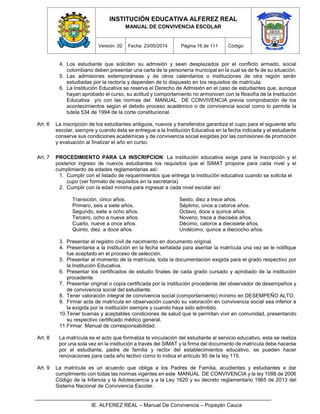 INSTITUCIÓN EDUCATIVA ALFEREZ REAL
MANUAL DE CONVIVENCIA ESCOLAR
Versión: 02 Fecha: 23/05/2014 Página 16 de 111 Código:
IE. ALFEREZ REAL – Manual De Convivencia – Popayán Cauca
4. Los estudiante que soliciten su admisión y sean desplazados por el conflicto armado, social
colombiano deben presentar una carta de la personería municipal en la cual se de fe de su situación.
5. Las admisiones extemporáneas y de otros calendarios o instituciones de otra región serán
estudiadas por la rectoría y dependen de lo dispuesto en los requisitos de matrícula.
6. La Institución Educativa se reserva el Derecho de Admisión en el caso de estudiantes que, aunque
hayan aprobado el curso, su actitud y comportamiento no armonicen con la filosofía de la Institución
Educativa y/o con las normas del MANUAL DE CONVIVENCIA previa comprobación de los
acontecimientos según el debido proceso académico o de convivencia social como lo permite la
tutela 534 de 1994 de la corte constitucional.
Art. 6 La inscripción de los estudiantes antiguos, nuevos y transferidos garantiza el cupo para el siguiente año
escolar, siempre y cuando ésta se entregue a la Institución Educativa en la fecha indicada y el estudiante
conserve sus condiciones académicas y de convivencia social exigidas por las comisiones de promoción
y evaluación al finalizar el año en curso.
Art. 7 PROCEDIMIENTO PARA LA INSCRIPCION: La institución educativa exige para la inscripción y el
posterior ingreso de nuevos estudiantes los requisitos que el SIMAT propone para cada nivel y el
cumplimiento de edades reglamentarias así:
1. Cumplir con el listado de requerimientos que entrega la institución educativa cuando se solicita el
cupo (ver formato de requisitos en la secretaría).
2. Cumplir con la edad mínima para ingresar a cada nivel escolar así:
Transición, cinco años.
Primero, seis a siete años.
Segundo, siete a ocho años.
Tercero, ocho a nueve años.
Cuarto, nueve a once años.
Quinto, diez a doce años.
Sexto, diez a trece años.
Séptimo, once a catorce años.
Octavo, doce a quince años.
Noveno, trece a dieciséis años.
Décimo, catorce a diecisiete años.
Undécimo, quince a dieciocho años.
3. Presentar el registro civil de nacimiento en documento original.
4. Presentarse a la institución en la fecha señalada para asentar la matrícula una vez se le notifique
fue aceptado en el proceso de selección.
5. Presentar al momento de la matrícula, toda la documentación exigida para el grado respectivo por
la Institución Educativa.
6. Presentar los certificados de estudio finales de cada grado cursado y aprobado de la institución
procedente.
7. Presentar original o copia certificada por la institución procedente del observador de desempeños y
de convivencia social del estudiante.
8. Tener valoración integral de convivencia social (comportamiento) mínimo en DESEMPEÑO ALTO.
9. Firmar acta de matrícula en observación cuando su valoración en convivencia social sea inferior a
la exigida por la institución siempre y cuando haya sido admitido.
10.Tener buenas y aceptables condiciones de salud que le permitan vivir en comunidad, presentando
su respectivo certificado médico general.
11.Firmar Manual de corresponsabilidad.
Art. 8 La matrícula es el acto que formaliza la vinculación del estudiante al servicio educativo, esta se realiza
por una sola vez en la institución a través del SIMAT y la firma del documento de matrícula debe hacerse
por el estudiante, padre de familia y rector del establecimientos educativo, se pueden hacer
renovaciones para cada año lectivo como lo indica el artículo 95 de la ley 115.
Art. 9 La matrícula es un acuerdo que obliga a los Padres de Familia, acudientes y estudiantes a dar
cumplimiento con todas las normas vigentes en este MANUAL DE CONVIVENCIA y la ley 1098 de 2006
Código de la Infancia y la Adolescencia y a la Ley 1620 y su decreto reglamentario 1965 de 2013 del
Sistema Nacional de Convivencia Escolar.
 