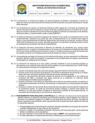 INSTITUCIÓN EDUCATIVA ALFEREZ REAL
MANUAL DE CONVIVENCIA ESCOLAR
Versión: 02 Fecha: 23/05/2014 Página 17 de 111 Código:
IE. ALFEREZ REAL – Manual De Convivencia – Popayán Cauca
Art. 10 La matrícula es un contrato que obliga a los padres de familia, acudientes y estudiantes a cumplir con
todas las normas que del manual de convivencia y del PEI se deriven como parte estructural de nuestra
oferta educativa.
Art. 11 Las condiciones de ingreso a la Institución Educativa están regidas por el contrato de prestación del
servicio educativo entre la Institución y el padre de familia o acudiente que firma el contrato, por lo tanto,
según el numeral C del fallo de la Corte Constitucional define "El derecho a la educación no es absoluto,
es derecho-deber y el derecho-deber, exige a todos DEBERES".
Art. 12 La Institución Educativa no tendrá la obligación de mantener en sus aulas a un Estudiante que no rinde
académicamente; estudiante que pierda dos años consecutivamente no se recibirán para repetir el
tercero o que frecuentemente incumple las disposiciones del manual de convivencia, sentencia 534 de
1994 Corte Constitucional; por lo tanto, ésta debe garantizar el cumplimiento del debido proceso a todos
los estudiantes que presenten este tipo de irregularidades.
Art. 13 La Institución Educativa condicionará el Derecho de Admisión de estudiantes que, aunque hayan
aprobado el curso, su actitud y comportamiento no armonicen con la filosofía de la Institución Educativa
y/o con las normas del Manual de Convivencia. Al igual, si le falta compromiso al padre de Familia; para
eso deberá cumplirse con el debido proceso antes de aceptar de nuevo su matrícula.
Art. 14 Los estudiantes que llegan por primera vez a la Institución Educativa, de otros calendarios o en diferentes
períodos, deberán cumplir sin excepción, lo dispuesto en los procedimientos de ingreso y permanencia
contemplados en el Manual de Convivencia.
Art. 15 La renovación de matrícula es el acto jurídico (contrato) mediante el cual el estudiante legaliza su
permanencia en la institución para cada año lectivo académico y para cada grado (Ley 115/94, art.96).
La matrícula podrá renovarse en los siguientes eventos:
a. Cuando el estudiante haya sido promovido al grado siguiente al término del año lectivo cursado.
b. Cuando a juicio de la Comisión de Evaluación y Promoción el estudiante sea promovido a un grado,
dentro del mismo año lectivo académico llamado promoción anticipada de grado.
c. Cuando no sea promovido del grado cursado de acuerdo con lo establecido en los criterios de
promoción del SIEE y considere que desea continuar en la institución; su matrícula estará
condicionada por el debido proceso académico.
d. Cuando al terminar el año lectivo por disposición del comité de convivencia escolar, se autorice su
continuidad condicionada a la firma de una matrícula en observación por motivos propios del debido
proceso.
e. Cuando por motivos de intervención de las instancias externas según la ruta de atención integral para
la convivencia escolar, el comité de convivencia escolar municipal o nacional haya tenido que
intervenir y su caso sea remitido al Sistema de Información Unificado de Convivencia Escolar, su
renovación será condicionada a una matrícula en observación.
Art. 16 PROCEDIMIENTO PARA REALIZAR LA MATRÍCULA: La matrícula es el acto por el cual el aspirante
admitido adquiere la calidad de estudiante de la institución educativa, esta se legaliza con la ficha de
matrícula y su respectivo registro en el SIMAT la cual debe llevar las firmas del rector, del padre de
familia o acudiente y del estudiante. Serán requerimientos del procedimiento para legalizar la matrícula
los siguientes aspectos:
1. Entregar diligenciada la documentación y todos los requisitos solicitados en el proceso de inscripción
y admisión establecidas en este Manual de convivencia.
2. Conocer y aceptar en su totalidad el presente Manual de convivencia por parte de los padres de
familia o acudientes y de los estudiantes.
3. No estar reportado en otra institución educativa según el SIMAT. como estudiante activo.
4. No estar reportado en el Sistema de Información unificado para la Convivencia Escolar
 