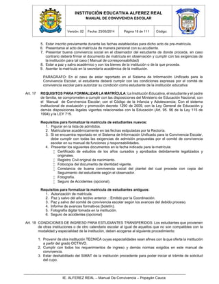INSTITUCIÓN EDUCATIVA ALFEREZ REAL
MANUAL DE CONVIVENCIA ESCOLAR
Versión: 02 Fecha: 23/05/2014 Página 18 de 111 Código:
IE. ALFEREZ REAL – Manual De Convivencia – Popayán Cauca
5. Estar inscrito previamente durante las fechas establecidas para dicho acto de pre-matrícula.
6. Presentarse al acto de matrícula de manera personal con su acudiente.
7. Presentar buena convivencia social en el observador del estudiante de donde proceda, en caso
contrario deberá firmar el documento de matrícula en observación y cumplir con las exigencias de
la institución para tal caso ( Manual de corresponsabilidad)
8. Estar a paz y salvo académico y con los bienes de la institución o de la que proceda.
9. Asentar la matrícula en la secretaría académica de la institución.
PARAGRAFO: En el caso de estar reportado en el Sistema de Información Unificado para la
Convivencia Escolar, el estudiante deberá cumplir con las condiciones expresas por el comité de
convivencia escolar para autorizar su condición como estudiante de la institución educativa
Art. 17 REQUISITOS PARA FORMALIZAR LA MATRÍCULA: La Institución Educativa, el estudiante y el padre
de familia, se comprometen a cumplir con las disposiciones del Ministerio de Educación Nacional; con
el Manual de Convivencia Escolar; con el Código de la Infancia y Adolescencia; Con el sistema
institucional de evaluación y promoción decreto 1290 de 2009, con la Ley General de Educación y
demás disposiciones legales vigentes relacionadas con la Educación (Art. 95. 96 de la Ley 115 de
1994) y la LEY 715.
Requisitos para formalizar la matrícula de estudiantes nuevos:
1. Figurar en la lista de admitidos.
2. Matricularse académicamente en las fechas estipuladas por la Rectoría.
3. Si se encuentra reportado en el Sistema de Información Unificado para la Convivencia Escolar,
debe cumplir con todas las exigencias de admisión propuestas por el comité de convivencia
escolar en su manual de funciones y responsabilidades.
4. Presentar los siguientes documentos en la fecha indicada para la matrícula:
 Certificado de estudios de los años cursados y aprobados debidamente legalizados y
originales.
 Registro Civil original de nacimiento.
 Fotocopia del documento de identidad vigente.
 Constancia de buena convivencia social del plantel del cual procede con copia del
Seguimiento del estudiante según el observador.
 Fotografía.
 Seguro de Accidentes (opcional).
Requisitos para formalizar la matrícula de estudiantes antiguos:
1. Autorización de matrícula.
2. Paz y salvo del año lectivo anterior. : Emitido por la Coordinación.
3. Paz y salvo del comité de convivencia escolar según los avances del debido proceso.
4. Informe de avances formativos (boletín).
5. Fotografía digital tomada en la institución.
6. Seguro de accidentes (opcional)
Art. 18 CONDICIONES DE INGRESO PARA ESTUDIANTES TRANSFERIDOS: Los estudiantes que provienen
de otras instituciones o de otro calendario escolar al igual de aquellos que no son compatibles con la
modalidad y especialidad de la institución, deben acogerse al siguiente procedimiento:
1. Provenir de otra institución TECNICA cuyas especialidades sean afines con la que oferta la institución
a partir del grado OCTAVO.
2. Cumplir con todos los requerimientos de ingreso y demás normas exigidos en este manual de
convivencia.
3. Estar deshabilitado del SIMAT de la institución procedente para poder iniciar el trámite de solicitud
del cupo.
 