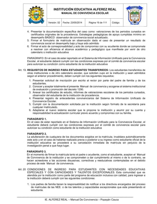 INSTITUCIÓN EDUCATIVA ALFEREZ REAL
MANUAL DE CONVIVENCIA ESCOLAR
Versión: 02 Fecha: 23/05/2014 Página 19 de 111 Código:
IE. ALFEREZ REAL – Manual De Convivencia – Popayán Cauca
4. Presentar la documentación específica del caso como: valoraciones de los periodos cursados en
certificados originales de la procedencia. Estrategias pedagógicas de apoyo cumplidas mínimo en
desempeño BASICO observador de convivencia social actualizado.
5. Firmar el formulario de matrícula en observación dado el caso de presentar un resultado de
convivencia social en desempeño bajo y haya sido admitido
6. Firmar el acto de corresponsabilidad y acto de compromiso con su acudiente donde se compromete
a resolver con eficiencia el alcance académico y pedagógico que manifieste por venir de otro
calendario o institución educativa
PARAGRAFO: En el caso de estar reportado en el Sistema de Información Unificado para la Convivencia
Escolar, el estudiante deberá cumplir con las condiciones expresas por el comité de convivencia escolar
para autorizar su condición como estudiante de la institución educativa
Art. 19. REQUISITOS DE INGRESO PARA ESTUDIANTES TRANSFERIDOS: Los estudiantes transferidos de
otras instituciones o de otro calendario escolar, que soliciten cupo en la institución y sean admitidos
según el anterior procedimiento, deben cumplir con los siguientes requisitos:
1. Presentar solicitud de inscripción por escrito al rector por parte del padre de familia y de los
estudiantes.
2. Conocer y aceptar totalmente el presente Manual de convivencia y acogerse al sistema institucional
de evaluación y promoción del decreto 1290.
3. Anexar los certificados de estudio, informes de valoraciones escolares de los periodos cursados,
observador del estudiante de la institución de procedencia.
4. Presentar registro de antecedentes convivenciarios del Sistema de Información Unificado de
Convivencia Escolar.
5. Cumplir con la documentación solicitada por la institución según formato de la secretaría para
cualquier matriculado.
6. Adaptarse al nuevo sistema escolar que le propone la institución y asumir por su cuenta y
responsabilidad la actualización curricular previo acuerdo y compromiso con su familia.
PARAGRAFO 1.
En el caso de estar reportado en el Sistema de Información Unificado para la Convivencia Escolar, el
estudiante deberá cumplir con las condiciones expresas por el comité de convivencia escolar para
autorizar su condición como estudiante de la institución educativa
PARAGRAFO 2.
La adulteración de cualquiera de los documentos exigidos en la matrícula, invalidara automáticamente
este acto y en el caso de haberse realizado previa o posterior a su ingreso como estudiante oficial de la
institución educativa se procederá a su cancelación inmediata de matrícula sin perjuicio de la
investigación penal a que haya lugar.
PARAGRAFO 3.
En el momento de firmar la matrícula tanto el padre o acudiente, como el estudiante, aceptan el Manual
de Convivencia de la institución y se comprometen a dar cumplimiento al mismo o de lo contrario, se
hacen acreedores a las acciones disuasivas, correctivas y reeducativas contempladas en el debido
proceso de este Manual de convivencia.
Art. 20 CONDICIONES DE INGRESO PARA ESTUDIANTES CON NECESIDADES EDUCATIVAS
ESPECIALES Y CON CAPACIDADES Y TALENTOS EXCEPCIONALES: Esta comunidad que es
atendida por la institución como parte del programa de educación inclusiva con calidad, para ingresar a
la institución deberá cumplir con las siguientes condiciones:
1. Los padres de familia tienen la responsabilidad de notificar a los directivos encargados del proceso
de matrículas de las NEE. o de los talentos y capacidades excepcionales que este presentando el
estudiante.
 