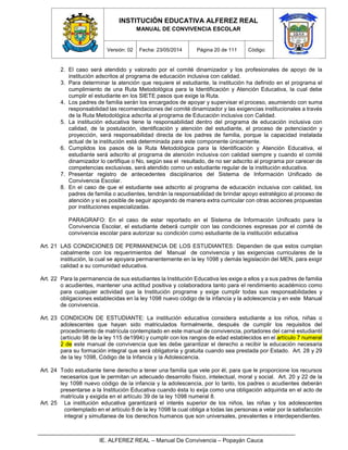 INSTITUCIÓN EDUCATIVA ALFEREZ REAL
MANUAL DE CONVIVENCIA ESCOLAR
Versión: 02 Fecha: 23/05/2014 Página 20 de 111 Código:
IE. ALFEREZ REAL – Manual De Convivencia – Popayán Cauca
2. El caso será atendido y valorado por el comité dinamizador y los profesionales de apoyo de la
institución adscritos al programa de educación inclusiva con calidad.
3. Para determinar la atención que requiere el estudiante, la institución ha definido en el programa el
cumplimiento de una Ruta Metodológica para la Identificación y Atención Educativa, la cual debe
cumplir el estudiante en los SIETE pasos que exige la Ruta.
4. Los padres de familia serán los encargados de apoyar y supervisar el proceso, asumiendo con suma
responsabilidad las recomendaciones del comité dinamizador y las exigencias institucionales a través
de la Ruta Metodológica adscrita al programa de Educación inclusiva con Calidad.
5. La institución educativa tiene la responsabilidad dentro del programa de educación inclusiva con
calidad, de la postulación, identificación y atención del estudiante, el proceso de potenciación y
proyección, será responsabilidad directa de los padres de familia, porque la capacidad instalada
actual de la institución está determinada para este componente únicamente.
6. Cumplidos los pasos de la Ruta Metodológica para la Identificación y Atención Educativa, el
estudiante será adscrito al programa de atención inclusiva con calidad siempre y cuando el comité
dinamizador lo certifique o No, según sea el resultado, de no ser adscrito al programa por carecer de
competencias exclusivas, será atendido como un estudiante regular de la institución educativa.
7. Presentar registro de antecedentes disciplinarios del Sistema de Información Unificado de
Convivencia Escolar.
8. En el caso de que el estudiante sea adscrito al programa de educación inclusiva con calidad, los
padres de familia o acudientes, tendrán la responsabilidad de brindar apoyo estratégico al proceso de
atención y si es posible de seguir apoyando de manera extra curricular con otras acciones propuestas
por instituciones especializadas.
PARAGRAFO: En el caso de estar reportado en el Sistema de Información Unificado para la
Convivencia Escolar, el estudiante deberá cumplir con las condiciones expresas por el comité de
convivencia escolar para autorizar su condición como estudiante de la institución educativa
Art. 21 LAS CONDICIONES DE PERMANENCIA DE LOS ESTUDIANTES: Dependen de que estos cumplan
cabalmente con los requerimientos del Manual de convivencia y las exigencias curriculares de la
institución, la cual se apoyara permanentemente en la ley 1098 y demás legislación del MEN, para exigir
calidad a su comunidad educativa.
Art. 22 Para la permanencia de sus estudiantes la Institución Educativa les exige a ellos y a sus padres de familia
o acudientes, mantener una actitud positiva y colaboradora tanto para el rendimiento académico como
para cualquier actividad que la Institución programe y exige cumplir todas sus responsabilidades y
obligaciones establecidas en la ley 1098 nuevo código de la infancia y la adolescencia y en este Manual
de convivencia.
Art. 23 CONDICION DE ESTUDIANTE: La institución educativa considera estudiante a los niños, niñas o
adolescentes que hayan sido matriculados formalmente, después de cumplir los requisitos del
procedimiento de matrícula contemplado en este manual de convivencia, portadores del carné estudiantil
(artículo 98 de la ley 115 de1994) y cumplir con los rangos de edad establecidos en el artículo 7 numeral
2 de este manual de convivencia que les debe garantizar el derecho a recibir la educación necesaria
para su formación integral que será obligatoria y gratuita cuando sea prestada por Estado. Art. 28 y 29
de la ley 1098, Código de la Infancia y la Adolescencia.
Art. 24 Todo estudiante tiene derecho a tener una familia que vele por él, para que le proporcione los recursos
necesarios que le permitan un adecuado desarrollo físico, intelectual, moral y social. Art. 20 y 22 de la
ley 1098 nuevo código de la infancia y la adolescencia, por lo tanto, los padres o acudientes deberán
presentarse a la Institución Educativa cuando ésta lo exija como una obligación adquirida en el acto de
matrícula y exigida en el artículo 39 de la ley 1098 numeral 8.
Art. 25 La institución educativa garantizará el interés superior de los niños, las niñas y los adolescentes
contemplado en el artículo 8 de la ley 1098 la cual obliga a todas las personas a velar por la satisfacción
integral y simultanea de los derechos humanos que son universales, prevalentes e interdependientes.
 