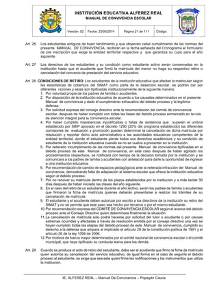 INSTITUCIÓN EDUCATIVA ALFEREZ REAL
MANUAL DE CONVIVENCIA ESCOLAR
Versión: 02 Fecha: 23/05/2014 Página 21 de 111 Código:
IE. ALFEREZ REAL – Manual De Convivencia – Popayán Cauca
Art. 26 Los estudiantes antiguos de buen rendimiento y que observen cabal cumplimiento de las normas del
presente MANUAL DE CONVIVENCIA, recibirán en la fecha señalada del Cronograma el formulario
de pre inscripción que exige la entidad territorial respectiva y que garantiza su cupo para el año
siguiente.
Art. 27 Los derechos de los estudiantes y su condición como estudiante activo serán conservadas en la
institución hasta que el acudiente que firmó la matrícula del menor no haga su respectivo retiro o
cancelación del convenio de prestación del servicio educativo.
Art. 28 CONDICIONES DE RETIRO: Los estudiantes de la institución educativa que afectan la matriculan según
las estadísticas de cobertura del SIMAT como parte de la deserción escolar, se podrán dar por
diferentes razones y estas son tipificadas institucionalmente de la siguiente manera:
1. Por voluntad propia de los padres de familia o acudientes.
2. Por disposición de la institución educativa de acuerdo a los causales determinados en el presente
Manual de convivencia y dado el cumplimiento exhaustivo del debido proceso y la legítima
defensa.
3. Por solicitud expresa del consejo directivo ante la recomendación del comité de convivencia
escolar, después de haber cumplido con todas las fases del debido proceso enmarcado en la ruta
de atención integral para la convivencia escolar.
4. Por haber cumplido inasistencias injustificadas o faltas de asistencia que superen el umbral
establecido por SIEP apoyado en el decreto 1290 (20% del programa establecido) las diferentes
comisiones de evaluación y promoción pueden determinar la cancelación de dicha matrícula por
resolución y reportar dicho acto administrativo a las autoridades educativas competentes de la
entidad territorial, donde el estudiante pierde todos sus derechos académicos y su condición de
estudiante de la institución educativa cuando es no se vuelve a presentar en la institución.
5. Por reiterado incumplimiento de las normas del presente Manual de convivencia tipificadas en el
debido proceso de este Manual de convivencia, en este caso después de haber agotado los
procedimientos respectivos, se notificará con tiempo de la decisión tomada por la institución y se
comunicara a los padres de familia o acudientes con antelación para darle la oportunidad de ingresar
a otra institución educativa.
6. Por recomendación de cambio de espacios pedagógicos ante la reiterada infracción del Manual de
convivencia, demostrando falta de adaptación al sistema escolar que ofrece la institución educativa
según el debido proceso.
7. Por no renovar su matrícula dentro de los plazos establecidos por la institución y a más tardar 30
días después de haber iniciado las clases del año siguiente.
8. En el caso del retiro de un estudiante durante el año lectivo, serán los padres de familia o acudientes
que firmaron la ficha de matrícula quienes deberán presentarse a realizar los trámites de su
cancelación de matrícula.
9. El estudiante y el acudiente deben autorizar por escrito a los directivos de la institución su retiro del
SIMAT y no se permite que este paso sea hecho por terceros o por el mismo estudiante.
10.Por recomendación expresa del COMITÉ DE CONVIVENCIA ESCOLAR según el avance del debido
proceso ante el Consejo Directivo quien determinara finalmente la situación.
11.La cancelación de matrícula solo podrá hacerse por solicitud del tutor o acudiente o por causas
extremas ocurridas y afectadas a través de resolución emitida por el consejo directivo una vez se
hayan cumplido todas las etapas del debido proceso de este Manual de convivencia, cumplido su
derecho a la defensa que ampara al implicado el artículo 29 de la constitución política de 1991 y el
artículo 26 de la ley 1098 de 2006.
12.Por motivos de fuerza mayor determinados por el comité nacional de convivencia escolar o el comité
municipal, que haya tipificado su conducta lesiva para los demás.
Art. 29 Cuando se produce el acto de retiro del estudiante, debe ser el acudiente que firmo la ficha de matrícula
quien autorice su cancelación del servicio educativo, de igual forma en el caso de seguirle el debido
proceso al estudiante, se exige que sea este quien firme las notificaciones y los instrumentos que utiliza
la institución.
 