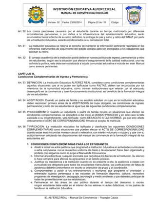 INSTITUCIÓN EDUCATIVA ALFEREZ REAL
MANUAL DE CONVIVENCIA ESCOLAR
Versión: 02 Fecha: 23/05/2014 Página 22 de 111 Código:
IE. ALFEREZ REAL – Manual De Convivencia – Popayán Cauca
Art. 30 Los costos pendientes causados por el estudiante durante su tiempo matriculado por diferentes
circunstancias pecuniarias, o por daños a la infraestructura del establecimiento educativo, serán
acumulados hasta la fecha de su retiro definitivo, la entrega de paz y salvo y retiro del SIMAT por parte
de la Institución Educativa, estarán condicionados a su cancelación total.
Art. 31 La institución educativa se reserva el derecho de mantener la información pertinente reportada en los
diferentes instrumentos de seguimiento del debido proceso para ser entregados a los estudiantes que
solicitan su retiro.
Art. 32 El consejo académico de la institución podrá deliberar nuevas políticas de ingreso, permanencia y retiro
de estudiantes, según sea la situación que afecta el aseguramiento de la calidad institucional, una vez
definida la política, esta debe ser socializada a toda la comunidad educativa e incluida en este Manual
como anexos pertinentes.
CAPÍTULO III.
Condiciones Complementarias de Ingreso y Permanencia.
Art. 33 DEFINICION: La Institución Educativa ALFEREZ REAL considera como condiciones complementarias
aquellas situaciones que al no poder ser tipificadas como FALTAS, deben ser reconocidas por los
miembros de la comunidad educativa, como normas institucionales que velarán por el adecuado
desempeño en la convivencia y buen funcionamiento institucional, en beneficio de la formación integral
de los estudiantes.
Art. 34 ACEPTACION: Cuando un padre de familia y su acudido solicitan un cupo en la institución educativa,
deben reconocer, primero antes de la ACEPTACION del cupo otorgado, las condiciones de ingreso,
permanencia y retiro de los estudiantes al igual que las siguientes condiciones complementarias.
Art. 35 PROCEDIMIENTO: Cuando un estudiante o padre de familia incurra en situaciones que afecten las
condiciones complementarias, se procederá a dar inicio al DEBIDO PROCESO y en este caso la falta
asociada a su incumplimiento, será tipificada como DESACATO A LAS NORMAS, ya que esto afecta
directamente el ACTO DE CORREPONSABILIDAD firmado al aceptar la matricula.
Art. 36 TIPIFICACION: La institución educativa ha tipificado y clasificado las siguientes CONDICIONES
COMPLEMENTARIAS como situaciones que pueden afectar el ACTO DE CORRESPONSABILIDAD
cuando estas sean incurridas manera casual o reiterativa, con interés voluntario o culposo y que con su
actitud terminan afectando las disposiciones del manual de convivencia en la formación integral de los
estudiantes así:
1. CONDICIONES COMPLEMENTARIAS PARA LOS ESTUDIANTES
a. Asistir a todos los actos públicos que programe La Institución Educativa en actividades curriculares
o extra curriculares, con el respectivo uniforme de diario o de educación física, bien organizado y
portarlo con elegancia como lo exige el Manual de Convivencia.
b. Informar a las directivas cualquier anomalía que perjudique los bienes de la Institución. Su silencio
lo hace cómplice para efectos de agravantes en el debido proceso.
c. Justificar su inasistencia a la institución cuando no se presente a ella, la asistencia a clases con
puntualidad es obligatoria para todos los estudiantes matriculados; las justificaciones de faltas de
asistencia deberán presentarse por escrito al orientador de grupo y al coordinador.
d. Comprometerse a asistir a los entrenamientos y reuniones que programe el orientador o
entrenador cuando pertenezca a las escuelas de formación deportiva, cultural, recreativa,
programas de investigación, pedagogía, tecnología y medio ambiente y que deberán participar de
todas las presentaciones que se establezcan.
e. Permanecer en las áreas de uso público durante el tiempo del descanso o recreo,
ningún estudiante debe estar en el interior de los salones ni aulas didácticas, ni los padres de
familia en la Institución Educativa.
 