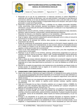 INSTITUCIÓN EDUCATIVA ALFEREZ REAL
MANUAL DE CONVIVENCIA ESCOLAR
Versión: 02 Fecha: 23/05/2014 Página 23 de 111 Código:
IE. ALFEREZ REAL – Manual De Convivencia – Popayán Cauca
f. Responder por el uso de sus pertenencias, la institución educativa no estará OBLIGADA a
responder por la pérdida de elementos, cuyo uso está prohibido o restringido en este Manual de
Convivencia; además, en el caso de alterarse la convivencia o buen curso del orden en el salón
de clases por causa de alguna pérdida, el responsable directo de la situación, será quien la haya
provocado o a quien se le haya perdido.
g. Responder económicamente por los daños o pérdidas de sus objetos personales (bicicletas,
motos, automóviles, útiles escolares, aparatos tecnológicos, dispositivos móviles o artefactos
electrónicos, que por descuido del dueño se desaparezcan, la institución no se responsabiliza por
sus daños o perdidas.
h. Abstenerse de consumir alimento, chiclets y/o bebidas dentro de los salones de clase, laboratorio,
biblioteca, salas de sistemas, audiovisuales y demás dependencias didácticas.
i. Depositar las basuras y los desechos orgánicos en los recipientes y sitios asignados para ello,
motivando con su ejemplo el propósito institucional de Cultura Ambiental.
j. Exigir la higiene, aseo, pulcritud y presentación personal adecuada como lo indica el manual de
convivencia en el capítulo de los uniformes.
k. Portar debajo de la camiseta del uniforme otras prendas con estampados que afectan la
presentación del uniforme.
l. Acatar las condiciones de presentación personal acorde a la formación integral exigiendo a los
varones llevar el cabello corto moderadamente, en caso contrario, debe ser concertada la tenencia
de su cabello sin aceptar el uso de modas exageradas, extravagantes, de cabellos tinturados,
rapados y cortes que se salen de lo convencional.
m. Portar en las niñas adolescentes un maquillaje normal en el rostro y las uñas maquilladas con
colores claros o tonos pastel.
n. Restringir el uso de aretes en los hombres, pearcing, perforaciones exageradas en la piel con
artefactos extraños, más de una pulsera, cadena, collar, manillas estrafalarias y demás elementos
extraños de modas exageradas, que alteran la adecuada presentación personal de los
estudiantes.
o. Faltar a clases de manera reiterada afectarán los resultados de la evaluación integral propuesta
por el Decreto 1290 de 2009 en nuestro SIEE. Cuando su número sea superior al 20% de las horas
asignadas por el área, ésta determinará su promoción o no, como se establece en el SIEE de la
institución.
p. Reportar en el registro de seguimiento a las inasistencias a los estudiantes que lleguen tarde a la
jornada escolar, el coordinador hará su registro en el control de ausencias y su reincidencia
permitirá darle inicio al debido proceso.
2. CONDICIONES COMPLEMENTARIAS PARA LOS PADRES DE FAMILIA
a. Asistir a las reuniones y citaciones que haga la institución, su inasistencia como padres de familia
a las reuniones programadas demuestran desinterés por la formación de sus hijos afectando su
CORRESPONSABILIDAD actitud que permitirá hacer su respectivo seguimiento como parte del
debido proceso.
b. Asistir a la institución con una presentación personal adecuada y acorde con las normas mínimas
de urbanidad, estar bien vestido no significa portar prendas costosas, significa vestirse
decentemente.
c. Velar por el bienestar de sus hijos al tenerlos cubiertos con un seguro médico o SISBEN, Es
obligatorio que todo estudiante esté asegurado contra accidentes por cualquier compañía de
seguros como lo exige el Artículo 100 de la Ley 115.
d. Respetar la intimidad del hogar de los Docentes y Directivos. Los problemas de la Institución, se
arreglan en el mismo plantel, por lo tanto, es prohibido dar los teléfonos o direcciones de los
docentes y directivos a particulares, padres de familia o estudiantes. Cualquier inquietud de padres
o acudientes acerca de los estudiantes, deben hacerlo de manera personalizada y no por vía
telefónica.
e. Entregar a los estudiantes en la puerta de la Institución Educativa al respectivo docente o
encargado de la portería, no se admite el ingreso de padres de familia a los salones de clase.
q. Recoger puntualmente y a tiempo a los estudiantes al iniciar y concluir la jornada escolar, no es
obligación, ni responsabilidad de la Institución recibir o tener estudiantes por fuera del horario
 