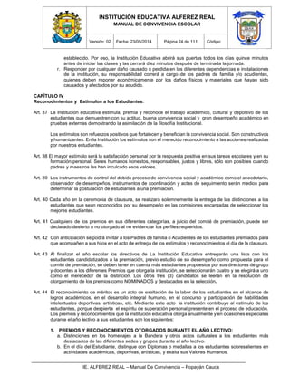 INSTITUCIÓN EDUCATIVA ALFEREZ REAL
MANUAL DE CONVIVENCIA ESCOLAR
Versión: 02 Fecha: 23/05/2014 Página 24 de 111 Código:
IE. ALFEREZ REAL – Manual De Convivencia – Popayán Cauca
establecido. Por eso, la Institución Educativa abrirá sus puertas todos los días quince minutos
antes de iniciar las clases y las cerrará diez minutos después de terminada la jornada.
r. Responder por cualquier daño causado o perdida en las diferentes dependencias e instalaciones
de la institución, su responsabilidad correrá a cargo de los padres de familia y/o acudientes,
quienes deben reponer económicamente por los daños físicos y materiales que hayan sido
causados y afectados por su acudido.
CAPÍTULO IV
Reconocimientos y Estímulos a los Estudiantes.
Art. 37 La institución educativa estimula, premia y reconoce el trabajo académico, cultural y deportivo de los
estudiantes que demuestren con su actitud, buena convivencia social y gran desempeño académico en
pruebas externas demostrando la asimilación de la filosofía Institucional.
Los estímulos son refuerzos positivos que fortalecen y benefician la convivencia social. Son constructivos
y humanizantes. En la Institución los estímulos son el merecido reconocimiento a las acciones realizadas
por nuestros estudiantes.
Art. 38 El mayor estímulo será la satisfacción personal por la respuesta positiva en sus tareas escolares y en su
formación personal. Seres humanos honestos, responsables, justos y libres, sólo son posibles cuando
padres y maestros les han inculcado esos valores.
Art. 39 Los instrumentos de control del debido proceso de convivencia social y académico como el anecdotario,
observador de desempeños, instrumentos de coordinación y actas de seguimiento serán medios para
determinar la postulación de estudiantes a una premiación.
Art. 40 Cada año en la ceremonia de clausura, se realizará solemnemente la entrega de las distinciones a los
estudiantes que sean reconocidos por su desempeño en las comisiones encargadas de seleccionar los
mejores estudiantes.
Art. 41 Cualquiera de los premios en sus diferentes categorías, a juicio del comité de premiación, puede ser
declarado desierto o no otorgado al no evidenciar los perfiles requeridos.
Art. 42 Con anticipación se podrá invitar a los Padres de familia o Acudientes de los estudiantes premiados para
que acompañen a sus hijos en el acto de entrega de los estímulos y reconocimientos el día de la clausura.
Art. 43 Al finalizar el año escolar los directivos de La Institución Educativa entregarán una lista con los
estudiantes candidatizados a la premiación, previo estudio de su desempeño como propuesta para el
comité de premiación, se deben tener en cuenta más estudiantes propuestos por sus directores de grupo
y docentes a los diferentes Premios que otorga la institución, se seleccionarán cuatro y se elegirá a uno
como el merecedor de la distinción. Los otros tres (3) candidatos se leerán en la resolución de
otorgamiento de los premios como NOMINADOS y destacados en la selección.
Art. 44 El reconocimiento de méritos es un acto de exaltación de la labor de los estudiantes en el alcance de
logros académicos, en el desarrollo integral humano, en el concurso y participación de habilidades
intelectuales deportivas, artísticas, etc. Mediante este acto la institución contribuye al estímulo de los
estudiantes, porque despierta el espíritu de superación personal presente en el proceso de educación.
Los premios y reconocimientos que la institución educativa otorga anualmente y en ocasiones especiales
durante el año lectivo a sus estudiantes son los siguientes:
1. PREMIOS Y RECONOCIMIENTOS OTORGADOS DURANTE EL AÑO LECTIVO:
a. Distinciones en los homenajes a la Bandera y otros actos culturales a los estudiantes más
destacados de las diferentes sedes y grupos durante el año lectivo.
b. En el día del Estudiante, distingue con Diplomas o medallas a los estudiantes sobresalientes en
actividades académicas, deportivas, artísticas, y exalta sus Valores Humanos.
 