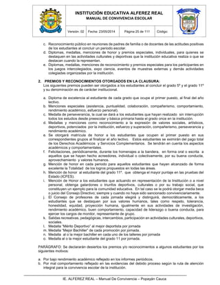 INSTITUCIÓN EDUCATIVA ALFEREZ REAL
MANUAL DE CONVIVENCIA ESCOLAR
Versión: 02 Fecha: 23/05/2014 Página 25 de 111 Código:
IE. ALFEREZ REAL – Manual De Convivencia – Popayán Cauca
c. Reconocimiento público en reuniones de padres de familia o de docentes de las actitudes positivas
de los estudiantes al concluir un periodo escolar.
d. Diplomas, medallas, menciones de honor y premios especiales, individuales, para quienes se
destaquen en las actividades culturales y deportivas que la institución educativa realiza o que se
destacan cuando la representan.
e. Diplomas, medallas, menciones de reconocimiento y premios especiales para los participantes en
los juegos intercolegiados, expo ciencia, eventos de muestras externas y demás actividades
colegiadas organizadas por la institución.
2. PREMIOS Y RECONOCIMIENTOS OTORGADOS EN LA CLAUSURA:
Los siguientes premios pueden ser otorgados a los estudiantes al concluir el grado 5º y el grado 11º
y su denominación es de carácter institucional.
a. Diploma de excelencia al estudiante de cada grado que ocupe el primer puesto, al final del año
lectivo.
b. Menciones especiales (asistencia, puntualidad, colaboración, compañerismo, comportamiento,
rendimiento académico, esfuerzo personal).
c. Medalla de perseverancia, la cual se dará a los estudiantes que hayan realizado sin interrupción
todos los estudios desde preescolar y básica primaria hasta el grado once en la institución.
d. Medallas y menciones como reconocimiento a la expresión de valores sociales, artísticos,
deportivos, potenciados por la institución, esfuerzo y superación, compañerismo, perseverancia y
rendimiento académico.
e. Se otorgará matrícula de honor a los estudiantes que ocupen el primer puesto en sus
correspondientes grupos al finalizar el año lectivo. Estos estudiantes se eximirán del pago total
de los Derechos Académicos y Servicios Complementarios. Se tendrán en cuenta los aspectos
académicos y comportamentales.
f. Felicitaciones, periódicamente, durante los homenajes a la bandera, en forma oral o escrita a
aquellos que se hayan hecho acreedores, individual o colectivamente, por su buena conducta,
aprovechamiento y valores humanos.
g. Mención de honor en cada periodo para aquellos estudiantes que hayan alcanzado de forma
excelente la Totalidad de los logros propuestos en todas las áreas.
h. Mención de honor al estudiante del grado 11º. que obtenga el mayor puntaje en las pruebas del
Estado (ICFES).
i. Mención de Honor a los estudiantes que actuando en representación de la Institución o a nivel
personal, obtenga galardones o triunfos deportivos, culturales o por su trabajo social, que
constituyen un ejemplo para la comunidad educativa. En tal caso se le podrá otorgar media beca
o juicio del Consejo Directivo; siempre y cuando no haya sido sancionado convivenciariamente.
j. El Consejo de profesores de cada jornada elegirá y distinguirá, democráticamente, a los
estudiantes que se destaquen por sus valores humanos, tales como respeto, tolerancia,
honestidad, equidad, proyección humana, igualmente en sus actividades de investigación,
rendimiento académico, buen comportamiento, capacidad de liderazgo o buena conducta, para
ejercer los cargos de monitor, representante de grupo.
k. Salidas recreativas, pedagógicas, intercambios, participación en actividades culturales, deportivos,
sociales.
l. Medalla “Mérito Deportivo” al mejor deportista por jornada
m. Medalla “Mejor Bachiller” de cada promoción por jornada.
n. Medalla al o la mejor bachiller en cada uno de los talleres por jornada
o. Medalla al o la mejor estudiante del grado 11 por jornada.
PARÁGRAFO: Se declararán desiertos los premios y/o reconocimientos a algunos estudiantes por los
siguientes motivos:
a. Por bajo rendimiento académico reflejado en los informes periódicos.
b. Por mal comportamiento reflejado en las evidencias del debido proceso según la ruta de atención
integral para la convivencia escolar de la institución.
 