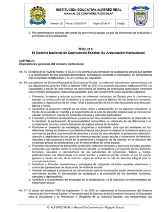 INSTITUCIÓN EDUCATIVA ALFEREZ REAL
MANUAL DE CONVIVENCIA ESCOLAR
Versión: 02 Fecha: 23/05/2014 Página 26 de 111 Código:
IE. ALFEREZ REAL – Manual De Convivencia – Popayán Cauca
c. Por determinación expresa del comité de convivencia escolar y/o por las comisiones de evaluación y
promoción de los estudiantes
TITULO II
El Sistema Nacional de Convivencia Escolar; Su Articulación Institucional
CAPÍTULO I.
Disposiciones generales del contexto institucional.
Art. 45 El objeto de la 1620 de marzo 15 de 2013 es contribuir a la formación de ciudadanos activos que aporten
a la construcción de una sociedad democrática, participativa, pluralista e intercultural, en concordancia
con el mandato constitucional y la Ley General de Educación:
Art. 46 Los objetivos del Sistema Nacional de Convivencia Escolar: La institución educativa en concordancia con
las disposiciones de la ley 1620, el decreto 1965 de 2013 y su proyecto educativo institucional PEI. Ha
consolidado a través de este manual de convivencia un sistema de enseñanza aprendizaje coherente
con el modelo pedagógico institucional adoptado, para dar cumplimiento a los siguientes objetivos:
1. Fomentar, fortalecer y articular acciones de diferentes instancias del Estado para la convivencia
escolar, la construcción de ciudadanía y la educación para el ejercicio de los derechos humanos,
sexuales y reproductivos de los niños, niñas y adolescentes de los niveles educativos de preescolar,
básica y media.
2. Garantizar la protección integral de los niños, niñas y adolescentes en los espacios educativos, a
través de la puesta en marcha y el seguimiento de la ruta de atención integral para la convivencia
escolar, teniendo en cuenta los contextos sociales y culturales particulares.
3. Fomentar y fortalecer la educación en y para la paz, las competencias ciudadanas, el desarrollo de
la identidad, la participación, la responsabilidad democrática, la valoración de las diferencias y el
cumplimiento de la ley, para la formación de sujetos activos de derechos.
4. Promover el desarrollo de estrategias, programas y actividades para que las entidades en los
diferentes niveles del Sistema y los establecimientos educativos fortalezcan la ciudadanía activa y la
convivencia pacífica, la promoción de derechos y estilos de vida saludable, la prevención, detección,
atención y seguimiento de los casos de violencia escolar, acoso escolar o vulneración de derechos
sexuales y reproductivos e incidir en la prevención y mitigación de los mismos, en la reducción del
embarazo precoz de adolescentes y en el mejoramiento del clima escolar.
5. Fomentar mecanismos de prevención, protección, detección temprana y denuncia de todas aquellas
conductas que atentan contra la convivencia escolar, la ciudadanía y el ejercicio de los derechos
humanos, sexuales y reproductivos de los estudiantes de preescolar, básica y media,
particularmente, las relacionadas con acoso escolar y violencia escolar incluido el que se pueda
generar a través del uso de la internet, según se defina en la ruta de atención integral para la
convivencia escolar.
6. Identificar y fomentar mecanismos y estrategias de mitigación de todas aquellas situaciones y
conductas generadoras de situaciones de violencia escolar.
7. Orientar estrategias y programas de comunicación para la movilización social, relacionadas con la
convivencia escolar, la construcción de ciudadanía y la promoción de los derechos humanos,
sexuales y reproductivos.
8. Contribuir a la prevención del embarazo en la adolescencia y a la reducción de enfermedades de
transmisión sexual.
Art. 47 El objeto del decreto 1965 de septiembre 11 de 2013 es reglamentar el funcionamiento del Sistema
Nacional de Convivencia Escolar y Formación para el Ejercicio de los Derechos Humanos, la Educación
para la Sexualidad y la Prevención y Mitigación de la Violencia Escolar; sus herramientas; los
 