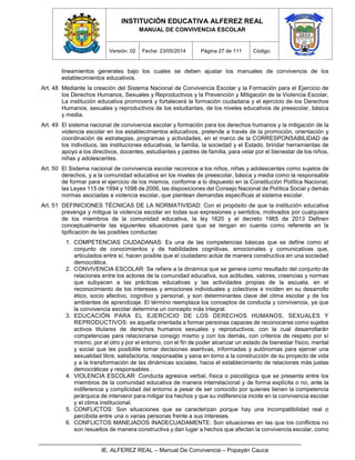 INSTITUCIÓN EDUCATIVA ALFEREZ REAL
MANUAL DE CONVIVENCIA ESCOLAR
Versión: 02 Fecha: 23/05/2014 Página 27 de 111 Código:
IE. ALFEREZ REAL – Manual De Convivencia – Popayán Cauca
lineamientos generales bajo los cuales se deben ajustar los manuales de convivencia de los
establecimientos educativos.
Art. 48 Mediante la creación del Sistema Nacional de Convivencia Escolar y la Formación para el Ejercicio de
los Derechos Humanos, Sexuales y Reproductivos y la Prevención y Mitigación de la Violencia Escolar,
La institución educativa promoverá y fortalecerá la formación ciudadana y el ejercicio de los Derechos
Humanos, sexuales y reproductivos de los estudiantes, de los niveles educativos de preescolar, básica
y media.
Art. 49 El sistema nacional de convivencia escolar y formación para los derechos humanos y la mitigación de la
violencia escolar en los establecimientos educativos, pretende a través de la promoción, orientación y
coordinación de estrategias, programas y actividades, en el marco de la CORRESPONSABILIDAD de
los individuos, las instituciones educativas, la familia, la sociedad y el Estado, brindar herramientas de
apoyo a los directivos, docentes, estudiantes y padres de familia, para velar por el bienestar de los niños,
niñas y adolescentes.
Art. 50 El Sistema nacional de convivencia escolar reconoce a los niños, niñas y adolescentes como sujetos de
derechos, y a la comunidad educativa en los niveles de preescolar, básica y media como la responsable
de formar para el ejercicio de los mismos, conforme a lo dispuesto en la Constitución Política Nacional,
las Leyes 115 de 1994 y 1098 de 2006, las disposiciones del Consejo Nacional de Política Social y demás
normas asociadas a violencia escolar, que plantean demandas específicas al sistema escolar.
Art. 51 DEFINICIONES TÉCNICAS DE LA NORMATIVIDAD: Con el propósito de que la institución educativa
prevenga y mitigue la violencia escolar en todas sus expresiones y sentidos, motivados por cualquiera
de los miembros de la comunidad educativa, la ley 1620 y el decreto 1965 de 2013 Definen
conceptualmente las siguientes situaciones para que se tengan en cuenta como referente en la
tipificación de las posibles conductas:
1. COMPETENCIAS CIUDADANAS: Es una de las competencias básicas que se define como el
conjunto de conocimientos y de habilidades cognitivas, emocionales y comunicativas que,
articulados entre sí, hacen posible que el ciudadano actúe de manera constructiva en una sociedad
democrática.
2. CONVIVENCIA ESCOLAR: Se refiere a la dinámica que se genera como resultado del conjunto de
relaciones entre los actores de la comunidad educativa, sus actitudes, valores, creencias y normas
que subyacen a las prácticas educativas y las actividades propias de la escuela, en el
reconocimiento de los intereses y emociones individuales y colectivos e inciden en su desarrollo
ético, socio afectivo, cognitivo y personal, y son determinantes clave del clima escolar y de los
ambientes de aprendizaje. El término reemplaza los conceptos de conducta y convivencia, ya que
la convivencia escolar determina un concepto más integral.
3. EDUCACIÓN PARA EL EJERCICIO DE LOS DERECHOS HUMANOS, SEXUALES Y
REPRODUCTIVOS: es aquella orientada a formar personas capaces de reconocerse como sujetos
activos titulares de derechos humanos sexuales y reproductivos, con la cual desarrollarán
competencias para relacionarse consigo mismo y con los demás, con criterios de respeto por sí
mismo, por el otro y por el entorno, con el fin de poder alcanzar un estado de bienestar físico, mental
y social que les posibilite tomar decisiones asertivas, informadas y autónomas para ejercer una
sexualidad libre, satisfactoria, responsable y sana en torno a la construcción de su proyecto de vida
y a la transformación de las dinámicas sociales, hacia el establecimiento de relaciones más justas
democráticas y responsables .
4. VIOLENCIA ESCOLAR: Conducta agresiva verbal, física o psicológica que se presenta entre los
miembros de la comunidad educativa de manera interrelacional y de forma explícita o no, ante la
indiferencia y complicidad del entorno a pesar de ser conocido por quienes tienen la competencia
jerárquica de intervenir para mitigar los hechos y que su indiferencia incide en la convivencia escolar
y el clima institucional.
5. CONFLICTOS: Son situaciones que se caracterizan porque hay una incompatibilidad real o
percibida entre una o varias personas frente a sus intereses.
6. CONFLICTOS MANEJADOS INADECUADAMENTE: Son situaciones en las que los conflictos no
son resueltos de manera constructiva y dan lugar a hechos que afectan la convivencia escolar, como
 