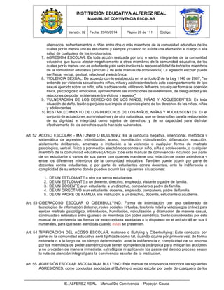INSTITUCIÓN EDUCATIVA ALFEREZ REAL
MANUAL DE CONVIVENCIA ESCOLAR
Versión: 02 Fecha: 23/05/2014 Página 28 de 111 Código:
IE. ALFEREZ REAL – Manual De Convivencia – Popayán Cauca
altercados, enfrentamientos o riñas entre dos o más miembros de la comunidad educativa de los
cuales por lo menos uno es estudiante y siempre y cuando no exista una afectación al cuerpo o a la
salud de cualquiera de los involucrados.
7. AGRESIÓN ESCOLAR: Es toda acción realizada por uno o varios integrantes de la comunidad
educativa que busca afectar negativamente a otros miembros de la comunidad educativa, de los
cuales por lo menos uno es estudiante y sin serlo involucra la responsabilidad de todos los miembros
de la comunidad educativa (artículo 2 de este manual de convivencia) La agresión escolar puede
ser física, verbal, gestual, relacional y electrónica.
8. VIOLENCIA SEXUAL: De acuerdo con lo establecido en el artículo 2 de la Ley 1146 de 2007, "se
entiende por violencia sexual contra niños, niñas y adolescentes todo acto o comportamiento de tipo
sexual ejercido sobre un niño, niña o adolescente, utilizando la fuerza o cualquier forma de coerción
física, psicológica o emocional, aprovechando las condiciones de indefensión, de desigualdad y las
relaciones de poder existentes entre víctima y agresor"
9. VULNERACIÓN DE LOS DERECHOS DE LOS NIÑOS, NIÑAS Y ADOLESCENTES: Es toda
situación de daño, lesión o perjuicio que impide el ejercicio pleno de los derechos de los niños, niñas
y adolescentes.
10.RESTABLECIMIENTO DE LOS DERECHOS DE LOS NIÑOS, NIÑAS Y ADOLESCENTES: Es el
conjunto de actuaciones administrativas y de otra naturaleza, que se desarrollan para la restauración
de su dignidad e integridad como sujetos de derechos, y de su capacidad para disfrutar
efectivamente de los derechos que le han sido vulnerados.
Art. 52 ACOSO ESCOLAR - MATONEO O BULLYING: Es la conducta negativa, intencional, metódica y
sistemática de agresión, intimidación, acoso, humillación, ridiculización, difamación, coacción,
aislamiento deliberado, amenaza o incitación a la violencia o cualquier forma de maltrato
psicológico, verbal, físico o por medios electrónicos contra un niño, niña o adolescente, o cualquier
miembro de la comunidad educativa (Artículo 2 de este manual de convivencia) incurrido por parte
de un estudiante o varios de sus pares con quienes mantiene una relación de poder asimétrica y
entre los diferentes miembros de la comunidad educativa. También puede ocurrir por parte de
docentes contra estudiantes, o por parte de estudiantes contra docentes, ante la indiferencia o
complicidad de su entorno donde pueden ocurrir las siguientes situaciones:
1. DE UN ESTUDIANTE a otro o a varios estudiantes.
2. DE UN ESTUDIANTE a un docente, directivo, empleado, visitante o padre de familia.
3. DE UN DOCENTE a un estudiante, a un directivo, compañero o padre de familia.
4. DE UN DIRECTIVO a un estudiante, docente, empleado, compañero, padre de familia.
5. DE UN PADRE DE FAMILIA a la institución, a un directivo, docente, estudiante o acudiente.
Art. 53 CIBERACOSO ESCOLAR O CIBERBULLYING: Forma de intimidación con uso deliberado de
tecnologías de información (Internet, redes sociales virtuales, telefonía móvil y videojuegos online) para
ejercer maltrato psicológico, intimidación, humillación, ridiculización y difamación de manera casual,
continuada o reiterativa entre iguales o de miembros con poder asimétrico. Serán consideradas por este
manual de convivencia las formas de esta conducta asociadas a lo dispuesto en el artículo 48 en sus 5
numerales, para que sean atendidas cuando estas se presenten.
Art. 54 TIPIFICACION DEL ACOSO ESCOLAR, matoneo o Bullying y Ciberbullying: Esta conducta por
parte de la comunidad educativa será tipificada como tal, cuando ocurra por primera vez, de forma
reiterada o a lo largo de un tiempo determinado, ante la indiferencia o complicidad de su entorno
por los miembros de poder asimétrico que tienen competencia jerárquica para mitigar las acciones
y no proceden de manera inmediata, estratégica ni aplicando los pasos del debido proceso según
la ruta de atención integral para la convivencia escolar de la institución.
Art. 55 AGRESIÓN ESCOLAR ASOCIADA AL BULLYING: Este manual de convivencia reconoce las siguientes
AGRESIONES, como conductas asociadas al Bullying o acoso escolar por parte de cualquiera de los
 