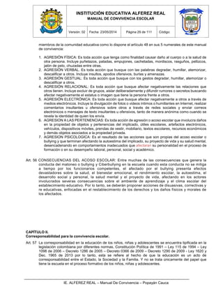 INSTITUCIÓN EDUCATIVA ALFEREZ REAL
MANUAL DE CONVIVENCIA ESCOLAR
Versión: 02 Fecha: 23/05/2014 Página 29 de 111 Código:
IE. ALFEREZ REAL – Manual De Convivencia – Popayán Cauca
miembros de la comunidad educativa como lo dispone el artículo 48 en sus 5 numerales de este manual
de convivencia:
1. AGRESIÓN FÍSICA: Es toda acción que tenga como finalidad causar daño al cuerpo o a la salud de
otra persona. Incluye puñetazos, patadas, empujones, cachetadas, mordiscos, rasguños, pellizcos,
jalón de pelo, chuzadas entre otras.
2. AGRESIÓN VERBAL. Es toda acción que busque con las palabras degradar, humillar, atemorizar,
descalificar a otros. Incluye insultos, apodos ofensivos, burlas y amenazas.
3. AGRESIÓN GESTUAL: Es toda acción que busque con los gestos degradar, humillar, atemorizar o
descalificar a otros.
4. AGRESIÓN RELACIONAL: Es toda acción que busque afectar negativamente las relaciones que
otros tienen. Incluye excluir de grupos, aislar deliberadamente y difundir rumores o secretos buscando
afectar negativamente el estatus o imagen que tiene la persona frente a otros.
5. AGRESIÓN ELECTRÓNICA: Es toda acción que busque afectar negativamente a otros a través de
medios electrónicos. Incluye la divulgación de fotos o videos íntimos o humillantes en Internet, realizar
comentarios insultantes u ofensivos sobre otros a través de redes sociales y enviar correos
electrónicos o mensajes de texto insultantes u ofensivos, tanto de manera anónima como cuando se
revela la identidad de quien los envía.
6. AGRESION A LAS PERTENENCIAS: Es toda acción de agresión o acoso escolar que involucra daños
en la propiedad de objetos y pertenencias del implicado, útiles escolares, artefactos electrónicos,
vehículos, dispositivos móviles, prendas de vestir, mobiliario, textos escolares, recursos económicos
y demás objetos asociados a la propiedad privada.
7. AGRESION PSICOLOGICA: Es el resultado de las acciones que son propias del acoso escolar o
bullying y que terminan afectando la autoestima del implicado, su proyecto de vida y su salud mental,
desencadenando en comportamientos inadecuados que afectaran su personalidad en el proceso de
formación o en su desempeño laboral, personal, social y académico.
Art. 56 CONSECUENCIAS DEL ACOSO ESCOLAR: Entre muchas de las consecuencias que genera la
conducta del matoneo o bullying y Ciberbullying en la escuela cuando esta conducta no se mitiga
a tiempo por los funcionarios competentes, el afectado por el bullying presenta efectos
devastadores sobre la salud, el bienestar emocional, el rendimiento escolar, la autoestima, el
desarrollo social y personal, la salud mental y el proyecto de vida, afectando en los actores
involucrados severas consecuencias sobre el ambiente de aprendizaje y el clima escolar del
establecimiento educativo. Por lo tanto, se deberán proponer acciones de disuasivas, correctivas y
re educativas, enfocadas en el restablecimiento de los derechos y los daños físicos y morales de
los afectados.
CAPÍTULO II.
Corresponsabilidad para la convivencia escolar.
Art. 57 La corresponsabilidad en la educación de los niños, niñas y adolescentes se encuentra tipificada en la
legislación colombiana por diferentes normas, Constitución Política de 1991 – Ley 115 de 1994 – Ley
1098 de 2006 – Decreto 1286 de 2005 – Decreto 0366 de 2009 – Decreto 1290 de 2009 - Ley 1620 y
Dec. 1965 de 2013 por lo tanto, esta se refiere al hecho de que la educación es un acto de
corresponsabilidad entre el Estado, la Sociedad y la Familia. Y no se trata únicamente del papel que
tiene la escuela en el proceso formativo de los niños, niñas y adolescentes.
 