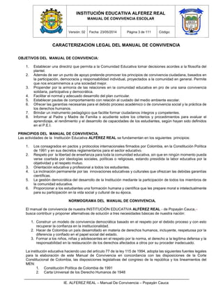 INSTITUCIÓN EDUCATIVA ALFEREZ REAL
MANUAL DE CONVIVENCIA ESCOLAR
Versión: 02 Fecha: 23/05/2014 Página 3 de 111 Código:
IE. ALFEREZ REAL – Manual De Convivencia – Popayán Cauca
CARACTERIZACION LEGAL DEL MANUAL DE CONVIVENCIA
OBJETIVOS DEL MANUAL DE CONVIVENCIA:
1. Establecer una directriz que permita a la Comunidad Educativa tomar decisiones acordes a la filosofía del
plantel.
2. Además de ser un punto de apoyo pretende promover los principios de convivencia ciudadana, basados en
la participación, democracia y responsabilidad individual, proyectados a la comunidad en general. Permite
que nos encaminemos a una sociedad mejor.
3. Propender por la armonía de las relaciones en la comunidad educativa en pro de una sana convivencia
solidaria, participativa y democrática.
4. Facilitar el normal y adecuado desarrollo del plan curricular.
5. Establecer pautas de comportamiento con relación al cuidado del medio ambiente escolar.
6. Ofrecer las garantías necesarias para el debido proceso académico o de convivencia social y la práctica de
los derechos humanos.
7. Brindar un instrumento pedagógico que facilite formar ciudadanos íntegros y competentes.
8. Informar al Padre y Madre de Familia o acudiente sobre los criterios y procedimientos para evaluar el
aprendizaje, el rendimiento y el desarrollo de capacidades de los estudiantes, según hayan sido definidos
en el P.E.I.
PRINCIPIOS DEL MANUAL DE CONVIVENCIA.
Las actividades de la Institución Educativa ALFÉREZ REAL se fundamentan en los siguientes principios:
1. Los consagrados en pactos y protocolos internacionales firmados por Colombia, en la Constitución Política
de 1991 y en sus decretos reglamentarios para el sector educativo.
2. Respeto por la libertad de enseñanza para toda la comunidad educativa, sin que en ningún momento pueda
verse coartada por ideologías sociales, políticas o religiosas, estando presidida la labor educativa por la
objetividad y el respeto mutuo.
3. Orientación educativa y profesional a todos los estudiantes.
4. La inclinación permanente por las innovaciones educativas y culturales que ofrezcan las debidas garantías
científicas.
5. La gestión democrática del desarrollo de la Institución mediante la participación de todos los miembros de
la comunidad educativa.
6. Proporcionar a los estudiantes una formación humana y científica que les prepare moral e intelectualmente
para su participación en la vida social y cultural de su época.
NORMOGRAMA DEL MANUAL DE CONVIVENCIA.
El manual de convivencia de nuestra INSTITUCIÓN EDUCATIVA ALFÉREZ REAL - de Popayán Cauca,–
busca contribuir y proponer alternativas de solución a tres necesidades básicas de nuestra nación:
1. Construir un modelo de convivencia democrática basado en el respeto por el debido proceso y con esto
recuperar la confianza en la institucionalidad.
2. Hacer de Colombia un país desarrollado en materia de derechos humanos, incluyente, respetuosa por la
diferencia y confiado en el papel social del estado.
3. Formar a los niños, niñas y adolescentes en el respeto por la norma, el derecho a la legítima defensa y la
responsabilidad en la restauración de los derechos afectados a otros por su proceder inadecuado.
La institución educativa haciendo uso del artículo 77 de la ley 115 de 1994, adopta las siguientes fuentes legales
para la elaboración de este Manual de Convivencia en concordancia con las disposiciones de la Corte
Constitucional de Colombia, las disposiciones legislativas del congreso de la república y los lineamientos del
MEN:
1. Constitución Política de Colombia de 1991
2. Carta Universal de los Derecho Humanos de 1948
 