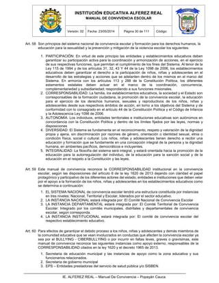 INSTITUCIÓN EDUCATIVA ALFEREZ REAL
MANUAL DE CONVIVENCIA ESCOLAR
Versión: 02 Fecha: 23/05/2014 Página 30 de 111 Código:
IE. ALFEREZ REAL – Manual De Convivencia – Popayán Cauca
Art. 58 Son principios del sistema nacional de convivencia escolar y formación para los derechos humanos, la
educación para la sexualidad y la prevención y mitigación de la violencia escolar los siguientes:
1. PARTICIPACIÓN: En virtud de este principio las entidades y establecimientos educativos deben
garantizar su participación activa para la coordinación y armonización de acciones, en el ejercicio
de sus respectivas funciones, que permitan el cumplimiento de los fines del Sistema. Al tenor de la
Ley 115 de 1994 y de los artículos 31, 32, 43 Y 44 de la Ley 1098 de 2006, los establecimientos
educativos deben garantizar el derecho a la participación de niños, niñas y adolescentes en el
desarrollo de las estrategias y acciones que se adelanten dentro de los mismos en el marco del
Sistema. En armonía con los artículos 113 y 288 de la Constitución Política, los diferentes
estamentos estatales deben actuar en el marco de la coordinación, concurrencia,
complementariedad y subsidiariedad; respondiendo a sus funciones misionales.
2. CORRESPONSABILIDAD: La familia, los establecimientos educativos, la sociedad y el Estado son
corresponsables de la formación ciudadana, la promoción de la convivencia escolar, la educación
para el ejercicio de los derechos humanos, sexuales y reproductivos de los niños, niñas y
adolescentes desde sus respectivos ámbitos de acción, en torno a los objetivos del Sistema y de
conformidad con lo consagrado en el artículo 44 de la Constitución Política y el Código de Infancia
y la Adolescencia Ley 1098 de 2006.
3. AUTONOMÍA: Los individuos, entidades territoriales e instituciones educativas son autónomos en
concordancia con la Constitución Política y dentro de los límites fijados por las leyes, normas y
disposiciones
4. DIVERSIDAD: El Sistema se fundamenta en el reconocimiento, respeto y valoración de la dignidad
propia y ajena, sin discriminación por razones de género, orientación o identidad sexual, etnia o
condición física, social o cultural. Los niños, niñas y adolescentes tienen derecho a recibir una
educación y formación que se fundamente en una concepción integral de la persona y la dignidad
humana, en ambientes pacíficos, democráticos e incluyentes.
5. INTEGRALIDAD: La filosofía del sistema será integral, y estará orientada hacia la promoción de la
educación para la autorregulación del individuo, de la educación para la sanción social y de la
educación en el respeto a la Constitución y las leyes.
Art. 59 Este manual de convivencia reconoce la CORRESPONSABILIDAD institucional en la convivencia
escolar, según las disposiciones del artículo 6 de la ley 1620 de 2013 dejando con claridad el papel
protagónico y participativo de los diferentes actores del estado, entidades e instituciones que deben velar
por el apoyo a la formación de los niños, niñas y adolescentes en los establecimientos educativos como
se determina a continuación:
1. EL SISTEMA NACIONAL de convivencia escolar tendrá una estructura constituida por instancias
en tres niveles: Nacional, Territorial y Escolar, liderados por el sector educativo.
2. LA INSTANCIA NACIONAL estará integrada por: El Comité Nacional de Convivencia Escolar
3. LA INSTANCIA DEPARTAMENTAL estará integrada por: El Comité Territorial de Convivencia
Escolar: Integrado por los comités municipales, distritales y departamentales de convivencia
escolar, según corresponda.
4. LA INSTANCIA INSTITUCIONAL estará integrada por: El comité de convivencia escolar del
respectivo establecimiento educativo.
Art. 60 Para efectos de garantizar el debido proceso a los niños, niñas y adolescentes y demás miembros de
la comunidad educativa que se vean involucrados en conductas que afecten la convivencia escolar ya
sea por el BULLYING - CIBERBULLYING o por incurrir en faltas leves, graves o gravísimas, este
manual de convivencia reconoce las siguientes instancias como apoyo externo, responsables de la
CORRESPONSABILIDAD citados en la ley 1620 y el decreto 1965 de 2013.
1. Secretaria de educación municipal y las instancias de apoyo como la zona educativa y sus
funcionarios relacionados.
2. Secretaria de gobierno municipal
3. EPS – Entidades prestadoras del servicio de salud pública y/o SISBEN.
 