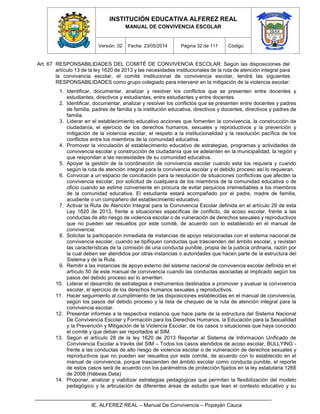 INSTITUCIÓN EDUCATIVA ALFEREZ REAL
MANUAL DE CONVIVENCIA ESCOLAR
Versión: 02 Fecha: 23/05/2014 Página 32 de 111 Código:
IE. ALFEREZ REAL – Manual De Convivencia – Popayán Cauca
Art. 67 RESPONSABILIDADES DEL COMITÉ DE CONVIVENCIA ESCOLAR: Según las disposiciones del
artículo 13 de la ley 1620 de 2013 y las necesidades institucionales de la ruta de atención integral para
la convivencia escolar, el comité institucional de convivencia escolar, tendrá las siguientes
RESPONSABILIDADES como grupo colegiado para intervenir en la mitigación de la violencia escolar:
1. Identificar, documentar, analizar y resolver los conflictos que se presenten entre docentes y
estudiantes, directivos y estudiantes, entre estudiantes y entre docentes.
2. Identificar, documentar, analizar y resolver los conflictos que se presenten entre docentes y padres
de familia, padres de familia y la institución educativa, directivos y docentes, directivos y padres de
familia.
3. Liderar en el establecimiento educativo acciones que fomenten la convivencia, la construcción de
ciudadanía, el ejercicio de los derechos humanos, sexuales y reproductivos y la prevención y
mitigación de la violencia escolar, el respeto a la institucionalidad y la resolución pacífica de los
conflictos entre los miembros de la comunidad educativa.
4. Promover la vinculación al establecimiento educativo de estrategias, programas y actividades de
convivencia escolar y construcción de ciudadanía que se adelanten en la municipalidad, la región y
que respondan a las necesidades de su comunidad educativa.
5. Apoyar la gestión de la coordinación de convivencia escolar cuando esta los requiera y cuando
según la ruta de atención integral para la convivencia escolar y el debido proceso así lo requieran.
6. Convocar a un espacio de conciliación para la resolución de situaciones conflictivas que afecten la
convivencia escolar, por solicitud de cualquiera de los miembros de la comunidad educativa o de
oficio cuando se estime conveniente en procura de evitar perjuicios irremediables a los miembros
de la comunidad educativa. El estudiante estará acompañado por el padre, madre de familia,
acudiente o un compañero del establecimiento educativo.
7. Activar la Ruta de Atención Integral para la Convivencia Escolar definida en el artículo 29 de esta
Ley 1620 de 2013, frente a situaciones específicas de conflicto, de acoso escolar, frente a las
conductas de alto riesgo de violencia escolar o de vulneración de derechos sexuales y reproductivos
que no pueden ser resueltos por este comité, de acuerdo con lo establecido en el manual de
convivencia.
8. Solicitar la participación inmediata de instancias de apoyo relacionadas con el sistema nacional de
convivencia escolar, cuando se tipifiquen conductas que trascienden del ámbito escolar, y revistan
las características de la comisión de una conducta punible, propia de la justicia ordinaria, razón por
la cual deben ser atendidos por otras instancias o autoridades que hacen parte de la estructura del
Sistema y de la Ruta.
9. Remitir a las instancias de apoyo externo del sistema nacional de convivencia escolar definida en el
artículo 50 de este manual de convivencia cuando las conductas asociadas al implicado según los
pasos del debido proceso así lo ameriten.
10. Liderar el desarrollo de estrategias e instrumentos destinados a promover y evaluar la convivencia
escolar, el ejercicio de los derechos humanos sexuales y reproductivos.
11. Hacer seguimiento al cumplimiento de las disposiciones establecidas en el manual de convivencia,
según los pasos del debido proceso y la lista de chequeo de la ruta de atención integral para la
convivencia escolar.
12. Presentar informes a la respectiva instancia que hace parte de la estructura del Sistema Nacional
De Convivencia Escolar y Formación para los Derechos Humanos, la Educación para la Sexualidad
y la Prevención y Mitigación de la Violencia Escolar, de los casos o situaciones que haya conocido
el comité y que deban ser reportados al SIM.
13. Según el artículo 28 de la ley 1620 de 2013 Reportar al Sistema de Información Unificado de
Convivencia Escolar a través del SIM – Todos los casos atendidos de acoso escolar, BULLYING -
frente a las conductas de alto riesgo de violencia escolar o de vulneración de derechos sexuales y
reproductivos que no pueden ser resueltos por este comité, de acuerdo con lo establecido en el
manual de convivencia, porque trascienden del ámbito escolar como conducta punible, el reporte
de estos casos será de acuerdo con los parámetros de protección fijados en la ley estatutaria 1266
de 2008 (Hábeas Data)
14. Proponer, analizar y viabilizar estrategias pedagógicas que permitan la flexibilización del modelo
pedagógico y la articulación de diferentes áreas de estudio que lean el contexto educativo y su
 