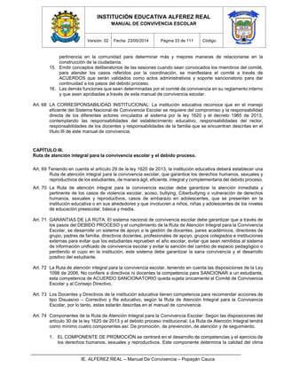 INSTITUCIÓN EDUCATIVA ALFEREZ REAL
MANUAL DE CONVIVENCIA ESCOLAR
Versión: 02 Fecha: 23/05/2014 Página 33 de 111 Código:
IE. ALFEREZ REAL – Manual De Convivencia – Popayán Cauca
pertinencia en la comunidad para determinar más y mejores maneras de relacionarse en la
construcción de la ciudadanía.
15. Emitir conceptos deliberatorios de las sesiones cuando sean convocados los miembros del comité,
para atender los casos referidos por la coordinación, se manifestara el comité a través de
ACUERDOS que serán validados como actos administrativos y soporte sancionatorio para dar
continuidad a los pasos del debido proceso.
16. Las demás funciones que sean determinadas por el comité de convivencia en su reglamento interno
y que sean aprobadas a través de esta manual de convivencia escolar.
Art. 68 LA CORRESPONSABILIDAD INSTITUCIONAL: La institución educativa reconoce que en el manejo
eficiente del Sistema Nacional de Convivencia Escolar se requiere del compromiso y la responsabilidad
directa de los diferentes actores vinculados al sistema por la ley 1620 y el decreto 1965 de 2013,
contemplando las responsabilidades del establecimiento educativo, responsabilidades del rector,
responsabilidades de los docentes y responsabilidades de la familia que se encuentran descritas en el
título III de este manual de convivencia.
CAPÍTULO III.
Ruta de atención integral para la convivencia escolar y el debido proceso.
Art. 69 Teniendo en cuenta el artículo 29 de la ley 1620 de 2013, la institución educativa deberá establecer una
Ruta de atención integral para la convivencia escolar, que garantice los derechos humanos, sexuales y
reproductivos de los estudiantes, de manera ágil, eficiente, integral y complementaria del debido proceso.
Art. 70 La Ruta de atención integral para la convivencia escolar debe garantizar la atención inmediata y
pertinente de los casos de violencia escolar, acoso, bullying, Ciberbullying o vulneración de derechos
humanos, sexuales y reproductivos, casos de embarazo en adolescentes, que se presenten en la
institución educativa o en sus alrededores y que involucren a niños, niñas y adolescentes de los niveles
de educación preescolar, básica y media.
Art. 71 GARANTIAS DE LA RUTA: El sistema nacional de convivencia escolar debe garantizar que a través de
los pasos del DEBIDO PROCESO y el cumplimiento de la Ruta de Atención Integral para la Convivencia
Escolar, se desarrolle un sistema de apoyo a la gestión de docentes, pares académicos, directores de
grupo, padres de familia, directivos docentes, profesionales de apoyo, grupos colegiados e instituciones
externas para evitar que los estudiantes reprueben el año escolar, evitar que sean remitidos al sistema
de información unificado de convivencia escolar y evitar la sanción del cambio de espacio pedagógico o
perdiendo el cupo en la institución, este sistema debe garantizar la sana convivencia y el desarrollo
positivo del estudiante.
Art. 72 La Ruta de atención integral para la convivencia escolar, teniendo en cuenta las disposiciones de la Ley
1098 de 2006, No confiere a directivos ni docentes la competencia para SANCIONAR a un estudiante,
esta competencia de ACUERDO SANCIONATORIO queda sujeta únicamente al Comité de Convivencia
Escolar y al Consejo Directivo.
Art. 73 Los Docentes y Directivos de la institución educativa tienen competencia para recomendar acciones de
tipo Disuasivo – Correctivo y Re educativo, según la Ruta de Atención Integral para la Convivencia
Escolar, por lo tanto, estas estarán descritas en el manual de convivencia.
Art. 74 Componentes de la Ruta de Atención Integral para la Convivencia Escolar: Según las disposiciones del
artículo 30 de la ley 1620 de 2013 y el debido proceso institucional, La Ruta de Atención Integral tendrá
como mínimo cuatro componentes así: De promoción, de prevención, de atención y de seguimiento.
1. EL COMPONENTE DE PROMOCIÓN se centrará en el desarrollo de competencias y el ejercicio de
los derechos humanos, sexuales y reproductivos. Este componente determina la calidad del clima
 
