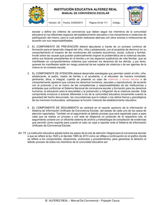 INSTITUCIÓN EDUCATIVA ALFEREZ REAL
MANUAL DE CONVIVENCIA ESCOLAR
Versión: 02 Fecha: 23/05/2014 Página 34 de 111 Código:
IE. ALFEREZ REAL – Manual De Convivencia – Popayán Cauca
escolar y define los criterios de convivencia que deben seguir los miembros de la comunidad
educativa en los diferentes espacios del establecimiento educativo y los mecanismos e instancias de
participación del mismo, para lo cual podrán realizarse alianzas con otros actores e instituciones de
acuerdo con sus responsabilidades.
2. EL COMPONENTE DE PREVENCIÓN deberá ejecutarse a través de un proceso continuo de
formación para el desarrollo integral del niño, niña y adolescente, con el propósito de disminuir en su
comportamiento el impacto de las condiciones del contexto económico, social, cultural y familiar.
Incide sobre las causas que puedan potencialmente originar la problemática de la violencia escolar,
sobre sus factores precipitantes en la familia y en los espacios sustitutivos de vida familiar, que se
manifiestan en comportamientos violentos que vulneran los derechos de los demás, y por tanto,
quienes los manifiestan están en riesgo potencial de ser sujetos de violencia o de ser agentes de la
misma en el contexto escolar.
3. EL COMPONENTE DE ATENCIÓN deberá desarrollar estrategias que permitan asistir al niño, niña,
adolescente, al padre, madre de familia o al acudiente, o al educador de manera inmediata,
pertinente, ética, e integral, cuando se presente un caso de violencia ú acoso escolar o de
comportamiento agresivo que vulnere los derechos humanos, sexuales y reproductivos, de acuerdo
con el protocolo y en el marco de las competencias y responsabilidades de las instituciones y
entidades que conforman el Sistema Nacional de convivencia escolar y formación para los derechos
humanos, la educación para la sexualidad y la prevención y mitigación de la violencia escolar. Este
componente involucra a actores diferentes a los de la comunidad educativa únicamente cuando la
gravedad del hecho denunciado, las circunstancias que lo rodean o los daños físicos y psicológicos
de los menores involucrados, sobrepasan la función misional del establecimiento educativo.
4. EL COMPONENTE DE SEGUIMIENTO se centrará en el reporte oportuno de la información al
Sistema de Información Unificado de Convivencia Escolar, del estado de cada uno de los casos de
atención reportados. También en el seguimiento al debido proceso que será registrado paso a paso
cada que se realice un proceso y con este se diligencie un protocolo de la respectiva ruta, el
seguimiento contará con un eficiente sistema de archivo y metodología de compilación de evidencias
que servirán como soporte para cuando el caso se vaya a reportar ante el Sistema de Información
Unificado de Convivencia Escolar.
Art. 75 La institución educativa adopta todos los pasos de la ruta de atención integral para la convivencia escolar
a que se refiere la ley 1620 y el decreto 1965 de 2013 como se refleja a continuación en el grafico donde
se refiere a los componentes, situaciones, protocolos y procedimientos, para garantizar el derecho al
debido proceso de todos los miembros de la comunidad educativa así:
 