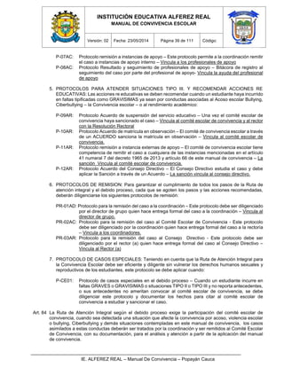 INSTITUCIÓN EDUCATIVA ALFEREZ REAL
MANUAL DE CONVIVENCIA ESCOLAR
Versión: 02 Fecha: 23/05/2014 Página 39 de 111 Código:
IE. ALFEREZ REAL – Manual De Convivencia – Popayán Cauca
P-07AC: Protocolo remisión a instancias de apoyo – Este protocolo permite a la coordinación remitir
el caso a instancias de apoyo interno – Vincula a los profesionales de apoyo
P-08AC: Protocolo Resultado y seguimiento de profesionales de apoyo – Bitácora de registro al
seguimiento del caso por parte del profesional de apoyo- Vincula la ayuda del profesional
de apoyo
5. PROTOCOLOS PARA ATENDER SITUACIONES TIPO III. Y RECOMENDAR ACCIONES RE
EDUCATIVAS: Las acciones re educativas se deben recomendar cuando un estudiante haya incurrido
en faltas tipificadas como GRAVISIMAS ya sean por conductas asociadas al Acoso escolar Bullying,
Ciberbullying – la Convivencia escolar – o al rendimiento académico:
P-09AR: Protocolo Acuerdo de suspensión del servicio educativo – Una vez el comité escolar de
convivencia haya sancionado el caso – Vincula al comité escolar de convivencia y al rector
con la Resolución Rectoral
P-10AR: Protocolo Acuerdo de matrícula en observación – El comité de convivencia escolar a través
de un ACUERDO sanciona la matrícula en observación – Vincula al comité escolar de
convivencia.
P-11AR: Protocolo remisión a instancia externas de apoyo – El comité de convivencia escolar tiene
competencia de remitir el caso a cualquiera de las instancias mencionadas en el artículo
41 numeral 7 del decreto 1965 de 2013 y artículo 66 de este manual de convivencia – La
sanción Vincula al comité escolar de convivencia.
P-12AR: Protocolo Acuerdo del Consejo Directivo – El Consejo Directivo estudia el caso y debe
aplicar la Sanción a través de un Acuerdo – La sanción vincula al consejo directivo.
6. PROTOCOLOS DE REMISION: Para garantizar el cumplimiento de todos los pasos de la Ruta de
atención integral y el debido proceso, cada que se agoten los pasos y las acciones recomendadas,
deberán diligenciarse los siguientes protocolos de remisión:
PR-01AD: Protocolo para la remisión del caso a la coordinación – Este protocolo debe ser diligenciado
por el director de grupo quien hace entrega formal del caso a la coordinación – Vincula al
director de grupo.
PR-02AC: Protocolo para la remisión del caso al Comité Escolar de Convivencia - Este protocolo
debe ser diligenciado por la coordinación quien hace entrega formal del caso a la rectoría
– Vincula a los coordinadores.
PR-03AR: Protocolo para la remisión del caso al Consejo Directivo - Este protocolo debe ser
diligenciado por el rector (a) quien hace entrega formal del caso al Consejo Directivo –
Vincula al Rector (a)
7. PROTOCOLO DE CASOS ESPECIALES: Teniendo en cuenta que la Ruta de Atención Integral para
la Convivencia Escolar debe ser eficiente y diligente sin vulnerar los derechos humanos sexuales y
reproductivos de los estudiantes, este protocolo se debe aplicar cuando:
P-CE01: Protocolo de casos especiales en el debido proceso – Cuando un estudiante incurre en
faltas GRAVES o GRAVISIMAS o situaciones TIPO II o TIPO III y no reporta antecedentes,
o sus antecedentes no ameritan convocar al comité escolar de convivencia, se debe
diligenciar este protocolo y documentar los hechos para citar al comité escolar de
convivencia a estudiar y sancionar el caso.
Art. 84 La Ruta de Atención Integral según el debido proceso exige la participación del comité escolar de
convivencia, cuando sea detectada una situación que afecte la convivencia por acoso, violencia escolar
o bullying, Ciberbullying y demás situaciones contempladas en este manual de convivencia, los casos
asimilados a estas conductas deberán ser tratados por la coordinación y ser remitidos al Comité Escolar
de Convivencia, con su documentación, para el análisis y atención a partir de la aplicación del manual
de convivencia.
 