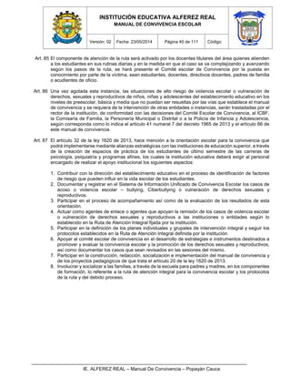 INSTITUCIÓN EDUCATIVA ALFEREZ REAL
MANUAL DE CONVIVENCIA ESCOLAR
Versión: 02 Fecha: 23/05/2014 Página 40 de 111 Código:
IE. ALFEREZ REAL – Manual De Convivencia – Popayán Cauca
Art. 85 El componente de atención de la ruta será activado por los docentes titulares del área quienes atienden
a los estudiantes en sus rutinas diarias y en la medida en que el caso se va complejizando y avanzando
según los pasos de la ruta, se hará presente el Comité escolar de Convivencia por la puesta en
conocimiento por parte de la víctima, sean estudiantes, docentes, directivos docentes, padres de familia
o acudientes de oficio.
Art. 86 Una vez agotada esta instancia, las situaciones de alto riesgo de violencia escolar o vulneración de
derechos, sexuales y reproductivos de niños, niñas y adolescentes del establecimiento educativo en los
niveles de preescolar, básica y media que no puedan ser resueltas por las vías que establece el manual
de convivencia y se requiera de la intervención de otras entidades o instancias, serán trasladadas por el
rector de la institución, de conformidad con las decisiones del Comité Escolar de Convivencia, al ICBF,
la Comisaría de Familia, la Personería Municipal o Distrital o a la Policía de Infancia y Adolescencia,
según corresponda como lo indica el articulo 41 numeral 7 del decreto 1965 de 2013 y el artículo 66 de
este manual de convivencia.
Art. 87 El artículo 32 de la ley 1620 de 2013, hace mención a la orientación escolar para la convivencia que
podrá implementarse mediante alianzas estratégicas con las instituciones de educación superior, a través
de la creación de espacios de práctica de los estudiantes de último semestre de las carreras de
psicología, psiquiatría y programas afines, los cuales la institución educativa deberá exigir al personal
encargado de realizar el apoyo institucional los siguientes aspectos:
1. Contribuir con la dirección del establecimiento educativo en el proceso de identificación de factores
de riesgo que pueden influir en la vida escolar de los estudiantes.
2. Documentar y registrar en el Sistema de Información Unificado de Convivencia Escolar los casos de
acoso o violencia escolar – bullying, Ciberbullying o vulneración de derechos sexuales y
reproductivos.
3. Participar en el proceso de acompañamiento así como de la evaluación de los resultados de esta
orientación.
4. Actuar como agentes de enlace o agentes que apoyan la remisión de los casos de violencia escolar
o vulneración de derechos sexuales y reproductivos a las instituciones o entidades según lo
establecido en la Ruta de Atención Integral fijada por la institución.
5. Participar en la definición de los planes individuales y grupales de intervención integral y seguir los
protocolos establecidos en la Ruta de Atención Integral definida por la institución.
6. Apoyar al comité escolar de convivencia en el desarrollo de estrategias e instrumentos destinados a
promover y evaluar la convivencia escolar y la promoción de los derechos sexuales y reproductivos,
así como documentar los casos que sean revisados en las sesiones del mismo.
7. Participar en la construcción, redacción, socialización e implementación del manual de convivencia y
de los proyectos pedagógicos de que trata el artículo 20 de la ley 1620 de 2013.
8. Involucrar y socializar a las familias, a través de la escuela para padres y madres, en los componentes
de formación, lo referente a la ruta de atención integral para la convivencia escolar y los protocolos
de la ruta y del debido proceso.
 