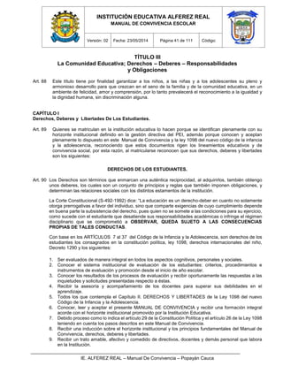 INSTITUCIÓN EDUCATIVA ALFEREZ REAL
MANUAL DE CONVIVENCIA ESCOLAR
Versión: 02 Fecha: 23/05/2014 Página 41 de 111 Código:
IE. ALFEREZ REAL – Manual De Convivencia – Popayán Cauca
TÍTULO III
La Comunidad Educativa; Derechos – Deberes – Responsabilidades
y Obligaciones
Art. 88 Este título tiene por finalidad garantizar a los niños, a las niñas y a los adolescentes su pleno y
armonioso desarrollo para que crezcan en el seno de la familia y de la comunidad educativa, en un
ambiente de felicidad, amor y comprensión, por lo tanto prevalecerá el reconocimiento a la igualdad y
la dignidad humana, sin discriminación alguna.
CAPÍTULO I
Derechos, Deberes y Libertades De Los Estudiantes.
Art. 89 Quienes se matriculan en la institución educativa lo hacen porque se identifican plenamente con su
horizonte institucional definido en la gestión directiva del PEI, además porque conocen y aceptan
plenamente lo dispuesto en este Manual de Convivencia y la ley 1098 del nuevo código de la infancia
y la adolescencia, reconociendo que estos documentos rigen los lineamientos educativos y de
convivencia social, por esta razón, al matricularse reconocen que sus derechos, deberes y libertades
son los siguientes:
DERECHOS DE LOS ESTUDIANTES.
Art. 90 Los Derechos son términos que enmarcan una auténtica reciprocidad, al adquirirlos, también obtengo
unos deberes, los cuales son un conjunto de principios y reglas que también imponen obligaciones, y
determinan las relaciones sociales con los distintos estamentos de la institución.
La Corte Constitucional (S-492-1992) dice: “La educación es un derecho-deber en cuanto no solamente
otorga prerrogativas a favor del individuo, sino que comparte exigencias de cuyo cumplimiento depende
en buena parte la subsistencia del derecho, pues quien no se somete a las condiciones para su ejercicio,
como sucede con el estudiante que desatiende sus responsabilidades académicas o infringe el régimen
disciplinario que se comprometió a OBSERVAR, QUEDA SUJETO A LAS CONSECUENCIAS
PROPIAS DE TALES CONDUCTAS.
Con base en los ARTÍCULOS 7 al 37 del Código de la Infancia y la Adolescencia, son derechos de los
estudiantes los consagrados en la constitución política, ley 1098, derechos internacionales del niño,
Decreto 1290 y los siguientes:
1. Ser evaluados de manera integral en todos los aspectos cognitivos, personales y sociales.
2. Conocer el sistema institucional de evaluación de los estudiantes: criterios, procedimientos e
instrumentos de evaluación y promoción desde el inicio de año escolar.
3. Conocer los resultados de los procesos de evaluación y recibir oportunamente las respuestas a las
inquietudes y solicitudes presentadas respecto a éstas.
4. Recibir la asesoría y acompañamiento de los docentes para superar sus debilidades en el
aprendizaje.
5. Todos los que contempla el Capítulo II. DERECHOS Y LIBERTADES de la Ley 1098 del nuevo
Código de la Infancia y la Adolescencia.
6. Conocer, leer y aceptar el presente MANUAL DE CONVIVENCIA y recibir una formación integral
acorde con el horizonte institucional promovido por la Institución Educativa.
7. Debido proceso como lo indica el artículo 29 de la Constitución Política y el artículo 26 de la Ley 1098
teniendo en cuenta los pasos descritos en este Manual de Convivencia.
8. Recibir una inducción sobre el horizonte institucional y los principios fundamentales del Manual de
Convivencia, derechos, deberes y libertades.
9. Recibir un trato amable, afectivo y comedido de directivos, docentes y demás personal que labora
en la Institución.
 