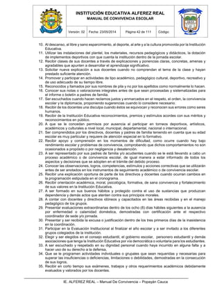 INSTITUCIÓN EDUCATIVA ALFEREZ REAL
MANUAL DE CONVIVENCIA ESCOLAR
Versión: 02 Fecha: 23/05/2014 Página 42 de 111 Código:
IE. ALFEREZ REAL – Manual De Convivencia – Popayán Cauca
10. Al descanso, al libre y sano esparcimiento, al deporte, al arte y a la cultura promovida por la Institución
Educativa.
11. Utilizar las instalaciones del plantel, los materiales, recursos pedagógicos y didácticos, la dotación
de implementos deportivos con que cuenta la institución dentro de la jornada escolar.
12. Recibir clases de sus docentes a través de explicaciones y ponencias claras, concretas, amenas y
agradables que apunten a desarrollar el aprendizaje significativo.
13. Solicitar nueva explicación a sus docentes cuando no comprendan el tema de la clase y hayan
prestado suficiente atención.
14. Promover y participar en actividades de tipo académico, pedagógico cultural, deportivo, recreativo y
de uso adecuado de su tiempo libre.
15. Reconocidos y llamados por sus nombres de pila y no por los apellidos como normalmente lo hacen.
16. Conocer sus notas o valoraciones integrales antes de que sean procesadas y sistematizadas para
el informe o boletín a padres de familia.
17. Ser escuchados cuando hacen reclamos justos y enmarcados en el respeto, el orden, la convivencia
escolar y la diplomacia, proponiendo sugerencias cuando lo considere necesario.
18. Recibir de los docentes una disculpa cuando éstos se equivocan y reconocen sus errores como seres
humanos.
19. Recibir de la Institución Educativa reconocimientos, premios y estímulos acordes con sus méritos y
reconocimientos en público.
20. A que se le concedan permisos por ausencia al participar en torneos deportivos, artísticos,
académicos y culturales a nivel local, municipal, departamental, nacional o internacional.
21. Ser comprendidos por los directivos, docentes y padres de familia teniendo en cuenta que su edad
escolar es muy particular y requiere de atención especial en lo formativo.
22. Recibir apoyo y comprensión en los momentos de dificultad, como ocurre cuando hay bajo
rendimiento escolar y problemas de convivencia, comprobando que dichos comportamientos no son
ocasionados a propósito o por negligencia y desatención.
23. A ser representado por sus padres de familia y/o acudientes cuando se le está llevando a cabo un
proceso académico o de convivencia escolar, de igual manera a estar informado de todos los
aspectos y decisiones que se adopten en el trámite del debido proceso.
24. Conocer las observaciones, logros, competencias, estímulos y acciones correctivas que se utilizarán
antes de ser anotados en los instrumentos de seguimiento académico o de convivencia escolar.
25. Recibir una explicación oportuna de parte de los directivos y docentes cuando ocurran cambios en
la programación estipulada en el cronograma.
26. Recibir orientación académica, moral, psicológica, formativa, de sana convivencia y fortalecimiento
de sus valores en la Institución Educativa.
27. A ser formado en sus buenos hábitos y protegido contra el uso de sustancias que produzcan
dependencia y demás actos que atenten contra sus principios morales.
28. A contar con docentes y directivos idóneos y capacitados en las áreas recibidas y en el manejo
pedagógico de los grupos.
29. Presentar evaluaciones extraordinarias dentro de los ocho (8) días hábiles siguientes a la ausencia
por enfermedad o calamidad doméstica, demostradas con certificación ante el respectivo
coordinador de sede y/o jornada.
30. Presentar y ser recibida la excusa o justificación dentro de los tres primeros días de la inasistencia
en la coordinación.
31. Participar en la Evaluación Institucional al finalizar el año escolar y a ser invitado a los diferentes
grupos colegiados de la institución.
32. Elegir y ser elegidos en el consejo estudiantil, el gobierno escolar, personero estudiantil y demás
asociaciones que tenga la Institución Educativa por vía democrática o voluntaria para los estudiantes.
33. A ser escuchado y respetado en su dignidad personal cuando haya incurrido en alguna falta y a
hacer uso de su derecho a la defensa,
34. Que se le programen actividades individuales o grupales que sean requeridas y necesarias para
superar las insuficiencias o deficiencias, limitaciones o debilidades, demostradas en la consecución
de sus logros.
35. Recibir en corto tiempo sus exámenes, trabajos y otros requerimientos académicos debidamente
evaluados y valorados por los docentes.
 