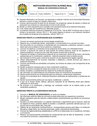 INSTITUCIÓN EDUCATIVA ALFEREZ REAL
MANUAL DE CONVIVENCIA ESCOLAR
Versión: 02 Fecha: 23/05/2014 Página 43 de 111 Código:
IE. ALFEREZ REAL – Manual De Convivencia – Popayán Cauca
36. Expresar libremente y sin temores, sus opiniones a cualquier miembro de la Comunidad Educativa,
siempre y cuando lo haga con respeto y diplomacia.
37. Conocer oportunamente de parte de los docentes, los programas, planes de estudio y criterios de
evaluación que recibirán en cada período al iniciar el año escolar.
38. Recibir un carné estudiantil que lo acredite como estudiante activo de la Institución Educativa.
39. A ser rotado cada año académico por diferentes grupos.
40. La presente Institución preserva lo establecido en la ley No. 136 de 2003 “el derecho de la mujer al
acceso a la educación. articulo 106 2.1.1. No puede negarse el acceso a una institución educativa
por el estado de embarazo de la aspirante.; articulo 108 2.1.2.”
DERECHOS FRENTE A LA RESPONSABILIDAD ACADÉMICA
1. Conocer de manera oportuna las normas legales académicas
2. Disponer de un profesorado idóneo, responsable, y comprometido en su proceso formativo.
3. Ser escuchado en sus reclamos e inquietudes por sus profesores y directivas; siempre y cuando
estas sean pronunciadas en forma oportuna y respetuosa.
4. Conocer los objetivos y contenidos de los programas de las áreas y su intensidad horaria.
5. Conocer y reconocer las notas de cada periodo de manera oportuna, antes de ser pasadas al
sistema académico, al igual que las notas del proceso durante todo el periodo.
6. Presentar los trabajos y evaluaciones (después de sus ausencias), dentro de las horas y las fechas
establecidas por la coordinación académica, debiendo presentar antes la debida excusa.
7. Ser evaluado en forma justa y racional de acuerdo con las disposiciones legales vigentes.
8. Utilizar adecuadamente los recursos materiales o didácticos y demás servicios que ofrece la
Institución Educativa.
9. Conocer previamente las actividades curriculares, los horarios de clases y los cronogramas de las
evaluaciones.
10. Recibir la asesoría necesaria para un buen rendimiento académico.
11. Recibir de manera completa las clases de acuerdo con su intensidad horaria
12. Recibir completa y cumplidamente las clases de los profesores asignados.
13. Ser informado con anterioridad por los profesores sobre los mecanismos de evaluación.
14. Recibir oportunamente sus evaluaciones para los reclamos o aclaraciones respectivas.
15. Solicitar en la secretaria de la Institución Educativa certificados de calificaciones y constancias de
estudio.
16. Recibir reconocimiento público por sus logros académicos y valores.
17. A que se le revisen tareas, talleres, ejercicios realizados de las diferentes áreas para obtener
calificación en dicha área.
18. De acuerdo a su rendimiento y liderazgo ser nombrado monitor de la materia dado su alto
rendimiento académico.
DERECHOS FRENTE A LA CONVIVENCIA ESCOLAR.
1. Conocer el MANUAL DE CONVIVENCIA, en todos sus detalles.
2. Ser informado sobre las fallas de convivencia observadas para sus respectivos correctivos.
3. Recibir orientación para dar solución a determinados comportamientos que afecten la convivencia
Institucional.
4. Acceder a su ficha observador o a cualquier instrumento y seguimiento que le involucre, antes de
ser dejados en firme, pudiendo objetar lo anotado o completarlo, aportando claridad para que así,
el juicio que se emita desde ellos, sea justo.
5. Obtener de las respectivas coordinaciones el correspondiente permiso para faltar a la Institución
Educativa o llegar tarde, por razones personales, justas o plenamente demostradas.
6. Conocer las reglamentaciones establecidas en el PEI en lo relacionado con lo académico, formativo
y convivencia.
7. Resarcir sus equivocaciones asumiendo las consecuencias que de ellas se desprenden y tomar
una actitud de corrección y disponibilidad al cambio.
 