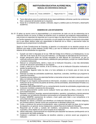 INSTITUCIÓN EDUCATIVA ALFEREZ REAL
MANUAL DE CONVIVENCIA ESCOLAR
Versión: 02 Fecha: 23/05/2014 Página 44 de 111 Código:
IE. ALFEREZ REAL – Manual De Convivencia – Popayán Cauca
8. Tener alternativas para el cumplimiento de las responsabilidades ordinarias cuando las condiciones
físico psíquicas del estudiante así lo requieren.
9. Gozar de un ambiente sano, aseado, ordenado, seguro y estético para su formación y desempeño
académico.
DEBERES DE LOS ESTUDIANTES
Art. 91 El deber se asume como la responsabilidad y el compromiso de cada uno de los estamentos de la
institución frente a la norma. El deber se entiende como un quehacer que engendra responsabilidad, y
esta encierra la capacidad de responder por lo que se haga o se deje de hacer, directa o indirectamente.
La Familia ingresará a la institución por convicción y no por presión de ningún miembro de la comunidad,
por lo que deben dedicar todas sus capacidades al desarrollo de su misión, y aprovechar todos los
recursos que le proporcionen la institución.
Según la Corte Constitucional de Colombia, el derecho a la educación no es absoluto porque es un
Derecho que exige a todos deberes (S-492-1992) y por eso la institución educativa considera como
deberes de los estudiantes los siguientes:
1. Cumplir con todo lo dispuesto en la Ley 1098 del Código de la Infancia y la Adolescencia, la Ley
1620 del 15 de marzo de 2013 (Ley anti matoneo) y lo dispuesto en este Manual de Convivencia.
2. Acoger plenamente todas las normas expuestas en este Manual de Convivencia, ya que su
matrícula confirma el pleno conocimiento y satisfacción para participar y cumplir con nuestra filosofía
y horizonte Institucional.
3. Adecuar su comportamiento, dentro y fuera de la Institución Educativa, a las más elementales
normas de educación aprendidas en sus hogares.
4. Cuidar y velar por su buen nombre, el de su familia y el de la Institución Educativa motivando el
sentido de pertenencia.
5. Ser puntuales llegando todos los días a la hora señalada en el horario para el inicio de las
actividades.
6. Participar en todas las actividades académicas, deportivas, culturales, científicas que programe la
Institución Educativa.
7. Presentar excusa médica o de calamidad familiar a más tardar al tercer día hábil o calendario cuando
falte a la Institución Educativa.
8. Entregar en sus hogares oportunamente la información, circulares o notas de comunicación de la
Institución de las reuniones de padres de familia y demás actividades, devolviéndolas firmadas a su
orientador de grupo.
9. Responder INELUDIBLEMENTE por su comportamiento durante las actividades programadas que
involucren movilidad y presencia de otros grupos.
10. Informar oportunamente cuando ocurra cualquier hecho que afecte su ética y moral o la de la
Comunidad Educativa.
11. Respetar a directivos, docentes, personal administrativo, operativo, compañeros y demás personas
vinculadas con la Institución Educativa mencionados en el presente Manual de Convivencia.
12. Emplear SIEMPRE expresiones de cortesía y buen gusto para tratar a sus compañeros a la
comunidad educativa en general.
13. Respetar los valores y símbolos que identifican a la Institución Educativa, los símbolos religiosos,
los símbolos patrios y demás íconos que caracterizan la identidad institucional.
14. Cuidar y conservar con esmero la presentación, aseo y pulcritud del salón de clase, de los lugares
de despacho y en general, de las instalaciones y planta física de la Institución Educativa.
15. Responder por el orden y cuidado del mobiliario, computadoras, laboratorios, instrumentos
musicales y otros objetos de uso común propios de la institución.
16. Utilizar adecuada y oportunamente los recipientes para depositar las basuras contribuyendo con la
conservación del medio ambiente.
17. Colaborar y participar en campañas de beneficio colectivo y servicio social que programe la
institución.
 