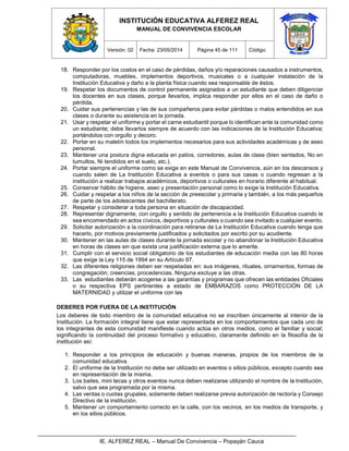 INSTITUCIÓN EDUCATIVA ALFEREZ REAL
MANUAL DE CONVIVENCIA ESCOLAR
Versión: 02 Fecha: 23/05/2014 Página 45 de 111 Código:
IE. ALFEREZ REAL – Manual De Convivencia – Popayán Cauca
18. Responder por los costos en el caso de pérdidas, daños y/o reparaciones causados a instrumentos,
computadoras, muebles, implementos deportivos, musicales o a cualquier instalación de la
Institución Educativa y daño a la planta física cuando sea responsable de éstos.
19. Respetar los documentos de control permanente asignados a un estudiante que deben diligenciar
los docentes en sus clases, porque llevarlos, implica responder por ellos en el caso de daño o
pérdida.
20. Cuidar sus pertenencias y las de sus compañeros para evitar pérdidas o malos entendidos en sus
clases o durante su asistencia en la jornada.
21. Usar y respetar el uniforme y portar el carne estudiantil porque lo identifican ante la comunidad como
un estudiante; debe llevarlos siempre de acuerdo con las indicaciones de la Institución Educativa;
portándolos con orgullo y decoro.
22. Portar en su maletín todos los implementos necesarios para sus actividades académicas y de aseo
personal.
23. Mantener una postura digna educada en patios, corredores, aulas de clase (bien sentados, No en
tumultos, Ni tendidos en el suelo, etc.).
24. Portar siempre el uniforme como se exige en este Manual de Convivencia, aún en los descansos y
cuando salen de La Institución Educativa a eventos o para sus casas o cuando regresan a la
institución a realizar trabajos académicos, deportivos o culturales en horario diferente al habitual.
25. Conservar hábito de higiene, aseo y presentación personal como lo exige la Institución Educativa.
26. Cuidar y respetar a los niños de la sección de preescolar y primaria y también, a los más pequeños
de parte de los adolescentes del bachillerato.
27. Respetar y considerar a toda persona en situación de discapacidad.
28. Representar dignamente, con orgullo y sentido de pertenencia a la Institución Educativa cuando le
sea encomendado en actos cívicos, deportivos y culturales o cuando sea invitado a cualquier evento.
29. Solicitar autorización a la coordinación para retirarse de La Institución Educativa cuando tenga que
hacerlo, por motivos previamente justificados y solicitados por escrito por su acudiente.
30. Mantener en las aulas de clases durante la jornada escolar y no abandonar la Institución Educativa
en horas de clases sin que exista una justificación externa que lo amerite.
31. Cumplir con el servicio social obligatorio de los estudiantes de educación media con las 80 horas
que exige la Ley 115 de 1994 en su Artículo 97.
32. Las diferentes religiones deben ser respetadas en: sus imágenes, rituales, ornamentos, formas de
congregación; creencias, procedencias. Ninguna excluye a las otras.
33. Las estudiantes deberán acogerse a las garantías y programas que ofrecen las entidades Oficiales
o su respectiva EPS pertinentes a estado de EMBARAZOS como PROTECCIÓN DE LA
MATERNIDAD y utilizar el uniforme con las
DEBERES POR FUERA DE LA INSTITUCIÓN
Los deberes de todo miembro de la comunidad educativa no se inscriben únicamente al interior de la
Institución. La formación integral tiene que estar representada en los comportamientos que cada uno de
los integrantes de esta comunidad manifieste cuando actúa en otros medios, como el familiar y social;
significando la continuidad del proceso formativo y educativo, claramente definido en la filosofía de la
institución así:
1. Responder a los principios de educación y buenas maneras, propios de los miembros de la
comunidad educativa.
2. El uniforme de la Institución no debe ser utilizado en eventos o sitios públicos, excepto cuando sea
en representación de la misma.
3. Los bailes, mini tecas y otros eventos nunca deben realizarse utilizando el nombre de la Institución,
salvo que sea programada por la misma.
4. Las ventas o cuotas grupales, solamente deben realizarse previa autorización de rectoría y Consejo
Directivo de la institución.
5. Mantener un comportamiento correcto en la calle, con los vecinos, en los medios de transporte, y
en los sitios públicos.
 