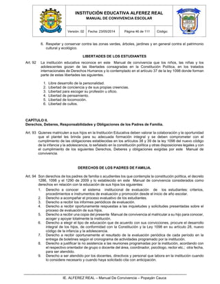 INSTITUCIÓN EDUCATIVA ALFEREZ REAL
MANUAL DE CONVIVENCIA ESCOLAR
Versión: 02 Fecha: 23/05/2014 Página 46 de 111 Código:
IE. ALFEREZ REAL – Manual De Convivencia – Popayán Cauca
6. Respetar y conservar contra las zonas verdes, árboles, jardines y en general contra el patrimonio
cultural y ecológico.
LIBERTADES DE LOS ESTUDIANTES
Art. 92 La institución educativa reconoce en este Manual de convivencia que los niños, las niñas y los
adolescentes gozan de las libertades consagradas en la Constitución Política, en los tratados
internacionales de Derechos Humanos y lo contemplado en el artículo 37 de la ley 1098 donde forman
parte de estas libertades las siguientes.
1. Libre desarrollo de la personalidad.
2. Libertad de conciencia y de sus propias creencias.
3. Libertad para escoger su profesión u oficio.
4. Libertad de pensamiento.
5. Libertad de locomoción.
6. Libertad de cultos.
CAPÍTULO II.
Derechos, Deberes, Responsabilidades y Obligaciones de los Padres de Familia.
Art. 93 Quienes matriculen a sus hijos en la Institución Educativa deben valorar la colaboración y la oportunidad
que el plantel les brinda para su adecuada formación integral y se deben comprometer con el
cumplimiento de las obligaciones establecidas en los artículos 38 y 39 de la ley 1098 del nuevo código
de la infancia y la adolescencia, lo señalado en la constitución política y otras disposiciones legales y con
el cumplimiento de los siguientes Derechos, Deberes y obligaciones exigidas por este Manual de
convivencia.
DERECHOS DE LOS PADRES DE FAMILIA.
Art. 94 Son derechos de los padres de familia o acudientes los que contempla la constitución política, el decreto
1286, 1098 y el 1290 de 2009 y lo establecido en este Manual de convivencia considerados como
derechos en relación con la educación de sus hijos los siguientes:
1. Derecho a conocer el sistema institucional de evaluación de los estudiantes: criterios,
procedimientos e instrumentos de evaluación y promoción desde el inicio de año escolar.
2. Derecho a acompañar el proceso evaluativo de los estudiantes.
3. Derecho a recibir los informes periódicos de evaluación.
4. Derecho a recibir oportunamente respuestas a las inquietudes y solicitudes presentadas sobre el
proceso de evaluación de sus hijos.
5. Derecho a recibir una copia del presente Manual de convivencia al matricular a su hijo para conocer,
acoger y apoyar totalmente la institución.
6. Derecho a elegir el tipo de educación que de acuerdo con sus convicciones, procure el desarrollo
integral de los hijos, de conformidad con la Constitución y la Ley 1098 en su artículo 28, nuevo
código de la infancia y la adolescencia.
7. Derecho a recibir oportunamente el resultado de la evaluación periódica de cada período en la
entrega de boletines según el cronograma de actividades programado por la institución.
8. Derecho a justificar la no asistencia a las reuniones programadas por la institución, acordando con
el respectivo orientador de grupo o docente del área, coordinador, psicólogo, rector etc.; otra fecha,
para ser atendido.
9. Derecho a ser atendido por los docentes, directivos y personal que labora en la institución cuando
lo considere necesario y cuando haya solicitado cita con anticipación.
 