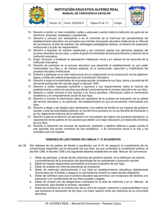 INSTITUCIÓN EDUCATIVA ALFEREZ REAL
MANUAL DE CONVIVENCIA ESCOLAR
Versión: 02 Fecha: 23/05/2014 Página 47 de 111 Código:
IE. ALFEREZ REAL – Manual De Convivencia – Popayán Cauca
10. Derecho a recibir un trato comedido, cortés y adecuado cuando visite la institución de parte de los
directivos, docentes, empleados y estudiantes.
11. Derecho a conocer con anticipación o en el momento de la matrícula las características del
establecimiento educativo, los principios que orientan el proyecto educativo institucional, el Manual
de convivencia, el plan de estudios, las estrategias pedagógicas básicas, el sistema de evaluación
institucional y el plan de mejoramiento.
12. Derecho a expresar de manera respetuosa y por conducto regular sus opiniones respecto del
proceso educativo de sus hijos, y sobre el grado de idoneidad del personal docente y directivo de la
institución educativa.
13. Exigir, favorecer y fortalecer la capacitación intelectual, moral y en valores de los docentes de la
Institución Educativa.
14. Derecho de participar en el proceso educativo que desarrolle el establecimiento en que están
matriculados sus hijos y, de manera especial, en la construcción, ejecución y modificación del
proyecto educativo institucional.
15. Derecho a participar en la vida institucional con su colaboración en la consecución de los objetivos,
logros y metas de calidad propuestas por la Institución Educativa.
16. Derecho a exigir el cumplimiento de la jornada escolar completa de sus hijos, diaria y durante las 40
semanas lectivas del año escolar según el decreto 1850.
17. Derecho a recibir respuesta suficiente y oportuna a sus requerimientos sobre la marcha del
establecimiento y sobre los asuntos que afecten particularmente el proceso educativo de sus hijos.
18. Derecho a recibir durante el año escolar y en forma periódica, información sobre el rendimiento
académico y el comportamiento social de sus hijos.
19. Derecho a conocer la información sobre los resultados de la pruebas de evaluación de la calidad
del servicio educativo y, en particular, del establecimiento en que se encuentran matriculados sus
hijos.
20. Derecho a elegir y ser elegido para representar a los padres de familia en los órganos de gobierno
escolar y ante las autoridades públicas, en los términos previstos en la Ley General de Educación y
en los reglamentos internos de la institución.
21. Derecho a ejercer el derecho de asociación con el propósito de mejorar los procesos educativos, la
capacitación de los padres en los asuntos que atañen a la mejor educación y el desarrollo armónico
de sus hijos.
22. Derecho a interponer los recursos de reposición, apelación y legítima defensa o queja cuando le
sea aplicada una acción correctiva de tipo académico o de convivencia social a su hijo y las
considere que son injustas.
DEBERES DE LOS PADRES DE FAMILIA Y / O ACUDIENTES
Art. 95 Son deberes de los padres de familia o acudientes con el fin de asegurar el cumplimiento de los
compromisos adquiridos con la educación de sus hijos, los que contempla la constitución política, el
decreto 1286, el decreto 1290 y los siguientes deberes establecidos en este Manual de convivencia:
1. Deber de participar, a través de las instancias del gobierno escolar, en la definición de criterios
y procedimientos de la evaluación del aprendizaje de los estudiantes y promoción escolar.
2. Deber de realizar seguimiento permanente al proceso evaluativo de sus hijos.
3. Deber de analizar los informes periódicos de evaluación
4. Deber de matricular oportunamente a sus hijos en establecimientos educativos debidamente
reconocidos por el Estado y asegurar su permanencia durante su edad escolar obligatoria.
5. Deber de contribuir para que el servicio educativo sea armónico con el ejercicio del derecho a la
educación y en cumplimiento de sus fines sociales y legales.
6. Deber de cumplir con las obligaciones contraídas en el acto de matrícula y en el Manual de
convivencia, para facilitar el proceso educativo.
7. Deber de contribuir en la construcción de un clima de respeto, tolerancia y responsabilidad mutua
que favorezca la educación de los hijos y la mejor relación entre los miembros de la comunidad
educativa.
 
