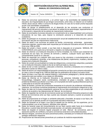 INSTITUCIÓN EDUCATIVA ALFEREZ REAL
MANUAL DE CONVIVENCIA ESCOLAR
Versión: 02 Fecha: 23/05/2014 Página 48 de 111 Código:
IE. ALFEREZ REAL – Manual De Convivencia – Popayán Cauca
8. Deber de comunicar oportunamente, y en primer lugar a las autoridades del establecimiento
educativo, las irregularidades de que tengan conocimiento, entre otras, en relación con el maltrato
infantil, abuso sexual, tráfico o consumo de drogas ilícitas. En caso de no recibir pronta respuesta
acudir a las autoridades competentes.
9. Deber de apoyar al establecimiento en el desarrollo de las acciones que conduzcan al
mejoramiento del servicio educativo y que eleven la calidad de los aprendizajes, especialmente en
la formulación y desarrollo de los planes de mejoramiento institucional.
10. Deber de acompañar el proceso educativo en cumplimiento de su responsabilidad como primeros
educadores de sus hijos, para mejorar la orientación personal y el desarrollo de valores
ciudadanos.
11. Deber de participar en el proceso de autoevaluación anual del establecimiento educativo para la
formulación del plan de mejoramiento institucional.
12. Deber de asistir a las reuniones de padres de familia, convivencias, entrevistas personales,
citaciones urgentes, cuando estas sean requeridas por la Institución Educativa artículo 38 numeral
8 de la ley 1098 de 2006.
13. Deber de cumplir y hacer cumplir, a sus hijos todo lo dispuesto en el presente MANUAL DE
CONVIVENCIA como parte de su formación y respeto a la institucionalidad.
14. Deber de informar a la Institución Educativa en forma inmediata, los motivos que ocasionan las
ausencias de sus hijos, los cambios de domicilio y teléfono, cualquier hecho que afecte su
comportamiento social en su casa etc.
15. Deber de responder por cualquier daño que cause su hijo voluntaria o involuntariamente a las
personas, compañeros, docentes, a las instalaciones del plantel, implementos, muebles y demás
enseres de la Institución Educativa.
16. Deber de cumplir con puntualidad con todas las obligaciones y compromisos adquiridos y pactados
con la Institución Educativa desde el día de la matrícula hasta su clausura.
17. Deber de dar un trato comedido y adecuado a directivos, docentes y empleados de la Institución
Educativa cuando se refiera a ellos.
18. Deber de asumir con responsabilidad la formación correcta de sus hijos como primeros educadores
en casa y como lo exige la ley 1098 de 2006 bajo los parámetros de la ética y la buena moral.
19. Deber de dotar a sus hijos del material didáctico, instrumentos pedagógicos y demás elementos
necesarios para que asistan a sus clases sin dificultades.
20. Deber de informar en la Institución Educativa a las personas indicadas como psicólogo,
fonoaudiólogo, trabajador social, coordinadores, orientador de grupo o docente, sobre los
problemas familiares que afectan a sus hijos, con el propósito de recibir ayuda profesional oportuna
y adecuada en la solución del problema.
21. Deber de facilitar y proveer las condiciones necesarias en la solución de problemas individuales y
colectivos, con acciones correctivas tendientes al mejoramiento de la formación integral de su hijo.
22. Deber de velar por la buena presentación personal de sus hijos exigiéndoles el uso correcto del
uniforme de acuerdo a las disposiciones del Manual de convivencia.
23. Deber de respaldar las normas de convivencia social que la Institución Educativa propone en este
Manual de Convivencia ante sus hijos cuando sea necesario siempre y cuando se proceda de
manera justa.
24. Deber de proporcionar en el hogar un ambiente adecuado y favorable, de apoyo a sus hijos y de
educación con el ejemplo acorde con la propuesta educativa institucional.
25. Deber de fomentar en el hogar a sus hijos el respeto por los demás, por los superiores, por la
institucionalidad y por el ser supremo, dándoles buen ejemplo.
26. Deber de hacerse cargo del comportamiento de sus hijos cuando estén fuera de la Institución
Educativa o cuando haya terminado la jornada escolar y en periodos vacacionales.
27. Deber de respetar el conducto regular propuesto en este Manual de convivencia, para la
resolución pacífica de conflictos y la buena convivencia social de la comunidad educativa.
28. Efectuar terapias, convenios de salud preventiva/curativa, solicitada por la Institución Educativa y
entregar certificación respectiva.
29. Proporcionar las intervenciones preventivas y/o curativas de medicina especializada.
 