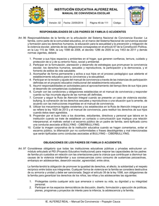 INSTITUCIÓN EDUCATIVA ALFEREZ REAL
MANUAL DE CONVIVENCIA ESCOLAR
Versión: 02 Fecha: 23/05/2014 Página 49 de 111 Código:
IE. ALFEREZ REAL – Manual De Convivencia – Popayán Cauca
RESPONSABILIDADES DE LOS PADRES DE FAMILIA O ACUDIENTES
Art. 96 Responsabilidades de la familia en la articulación del Sistema Nacional de Convivencia Escolar: La
familia, como parte de la comunidad educativa, en el marco del Sistema Nacional de convivencia escolar
y formación para los derechos humanos, la educación para la sexualidad y la prevención y mitigación de
la violencia escolar, además de las obligaciones consagradas en el artículo 67 de la Constitución Política,
en la Ley 115 de 1994, la Ley 1098 de 2006, el decreto 1286 de 2005 la Ley 1453 de 2011 y demás
normas vigentes, deberá:
1. Proveer a sus hijos espacios y ambientes en el hogar, que generen confianza, ternura, cuidado y
protección de sí y de su entorno físico, social y ambiental.
2. Participar en la formulación, planeación y desarrollo de estrategias que promuevan la convivencia
escolar, los derechos humanos, sexuales y reproductivos, la participación y la democracia, y el
fomento de estilos de vida saludable.
3. Acompañar de forma permanente y activa a sus hijos en el proceso pedagógico que adelante el
establecimiento educativo para la convivencia y la sexualidad.
4. Participar en la revisión y ajuste del manual de convivencia a través de las instancias de participación
definidas en el proyecto educativo institucional del establecimiento educativo.
5. Asumir responsabilidades en actividades para el aprovechamiento del tiempo libre de sus hijos para
el desarrollo de competencias ciudadanas.
6. Cumplir con las condiciones y obligaciones establecidas en el manual de convivencia y responder
cuando su hijo incumple alguna de las normas allí definidas.
7. Conocer y seguir la Ruta de Atención Integral cuando se presente un caso de violencia escolar,
bullying, la vulneración de los derechos sexuales y reproductivos o una situación que lo amerite, de
acuerdo con las instrucciones impartidas en el manual de convivencia.
8. Utilizar los mecanismos legales existentes y los establecidos en la Ruta de Atención Integral a que
se refiere la ley 1620 de 2013 y el manual de convivencia, para restituir los derechos de sus hijos
cuando éstos sean agredidos.
9. Propender por el buen trato a los docentes, estudiantes, directivos y personal que labora en la
institución cuando se trate de establecer un contacto o comunicación que implique una relación
interpersonal, el maltrato verbal o el escarnio público de un padre de familia, será tipificado como
una conducta asociada al BULLYING - CIBERBULLYING.
10. Cuidar la imagen corporativa de la institución educativa cuando se hagan comentarios, evitar el
escarnio público, la difamación por no conformidades o frases desobligantes y mal intencionadas
que serán tipificadas como conductas asociadas al BULLYING – CIBERBULLYING.
OBLIGACIONES DE LOS PADRES DE FAMILIA O ACUDIENTES.
Art. 97 Considérese obligatorio que todas las instituciones educativas públicas y privadas estructuren un
módulo articulado al PEI (Proyecto Educativo Institucional) para mejorar las capacidades de los padres
de familia y/o custodios en relación con las orientaciones para la crianza que contribuyan a disminuir las
causas de la violencia intrafamiliar y sus consecuencias como consumo de sustancias psicoactivas,
embarazo en adolescentes, deserción escolar, agresividad, entre otros.
La familia tendrá la obligación de promover la igualdad de derechos, el afecto, la solidaridad y el respeto
recíproco entre todos sus integrantes. Cualquier forma de violencia en la familia se considera destructiva
de su armonía y unidad y debe ser sancionada. Según el artículo 39 de la ley 1098, son obligaciones de
la familia para garantizar los derechos de los niños, las niñas y los adolescentes las siguientes:
1. Protegerles contra cualquier acto que amenace o vulnere su vida, su dignidad y su integridad
personal.
2. Participar en los espacios democráticos de discusión, diseño, formulación y ejecución de políticas,
planes, programas y proyectos de interés para la infancia, la adolescencia y la familia.
 