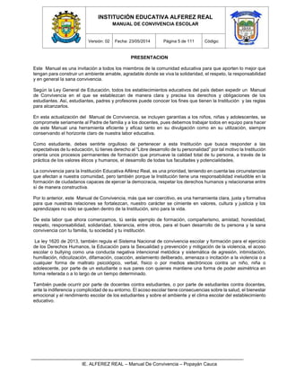 INSTITUCIÓN EDUCATIVA ALFEREZ REAL
MANUAL DE CONVIVENCIA ESCOLAR
Versión: 02 Fecha: 23/05/2014 Página 5 de 111 Código:
IE. ALFEREZ REAL – Manual De Convivencia – Popayán Cauca
PRESENTACION
Este Manual es una invitación a todos los miembros de la comunidad educativa para que aporten lo mejor que
tengan para construir un ambiente amable, agradable donde se viva la solidaridad, el respeto, la responsabilidad
y en general la sana convivencia.
Según la Ley General de Educación, todos los establecimientos educativos del país deben expedir un Manual
de Convivencia en el que se establezcan de manera clara y precisa los derechos y obligaciones de los
estudiantes. Así, estudiantes, padres y profesores puede conocer los fines que tienen la Institución y las reglas
para alcanzarlos.
En esta actualización del Manual de Convivencia, se incluyen garantías a los niños, niñas y adolescentes, se
compromete seriamente al Padre de familia y a los docentes, pues debemos trabajar todos en equipo para hacer
de este Manual una herramienta eficiente y eficaz tanto en su divulgación como en su utilización, siempre
conservando el horizonte claro de nuestra labor educativa.
Como estudiante, debes sentirte orgulloso de pertenecer a esta Institución que busca responder a las
expectativas de tu educación, tú tienes derecho al “Libre desarrollo de tu personalidad” por tal motivo la Institución
orienta unos procesos permanentes de formación que promueve la calidad total de tu persona, a través de la
práctica de los valores éticos y humanos, el desarrollo de todas tus facultades y potencialidades.
La convivencia para la Institución Educativa Alférez Real, es una prioridad, teniendo en cuenta las circunstancias
que afectan a nuestra comunidad, pero también porque la Institución tiene una responsabilidad ineludible en la
formación de ciudadanos capaces de ejercer la democracia, respetar los derechos humanos y relacionarse entre
sí de manera constructiva.
Por lo anterior, este Manual de Convivencia, más que ser coercitivo, es una herramienta clara, justa y formativa
para que nuestras relaciones se fortalezcan, nuestro carácter se cimiente en valores, cultura y justicia y los
aprendizajes no sólo se queden dentro de la Institución, sino para la vida.
De esta labor que ahora comenzamos, tú serás ejemplo de formación, compañerismo, amistad, honestidad,
respeto, responsabilidad, solidaridad, tolerancia, entre otros, para el buen desarrollo de tu persona y la sana
convivencia con tu familia, tu sociedad y tu institución.
La ley 1620 de 2013, también regula el Sistema Nacional de convivencia escolar y formación para el ejercicio
de los Derechos Humanos, la Educación para la Sexualidad y prevención y mitigación de la violencia, el acoso
escolar o bullying como una conducta negativa intencional metódica y sistemática de agresión, intimidación,
humillación, ridiculización, difamación, coacción, aislamiento deliberado, amenaza o incitación a la violencia o a
cualquier forma de maltrato psicológico, verbal, físico o por medios electrónicos contra un niño, niña o
adolescente, por parte de un estudiante o sus pares con quienes mantiene una forma de poder asimétrica en
forma reiterada o a lo largo de un tiempo determinado.
También puede ocurrir por parte de docentes contra estudiantes, o por parte de estudiantes contra docentes,
ante la indiferencia y complicidad de su entorno. El acoso escolar tiene consecuencias sobre la salud, el bienestar
emocional y el rendimiento escolar de los estudiantes y sobre el ambiente y el clima escolar del establecimiento
educativo.
 