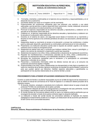 INSTITUCIÓN EDUCATIVA ALFEREZ REAL
MANUAL DE CONVIVENCIA ESCOLAR
Versión: 02 Fecha: 23/05/2014 Página 50 de 111 Código:
IE. ALFEREZ REAL – Manual De Convivencia – Popayán Cauca
3. Formarles, orientarles y estimularles en el ejercicio de sus derechos y responsabilidades y en el
desarrollo de su autonomía.
4. Inscribirles desde que nacen en el registro civil de nacimiento.
5. Proporcionarles las condiciones necesarias para que alcancen una nutrición y una salud
adecuadas, que les permita un óptimo desarrollo físico, psicomotor, mental, intelectual, emocional
y afectivo y educarles en la salud preventiva y en la higiene.
6. Promover el ejercicio responsable de los derechos sexuales y reproductivos y colaborar con la
escuela en la educación sobre este tema.
7. Colaborar en el ejercicio responsable de los derechos sexuales y reproductivos y colaborar con
la escuela en la educación sobre este tema.
8. Incluirlos en el sistema de salud y de seguridad social desde el momento de su nacimiento y
llevarlos en forma oportuna a los controles periódicos de salud, a la vacunación y demás servicios
médicos.
9. Asegurarles desde su nacimiento el acceso a la educación y proveer las condiciones y medios
para su adecuado desarrollo, garantizando su continuidad y permanencia en el ciclo educativo.
10. Presentarse a la institución educativa cuando esta lo requiera de carácter urgente o de manera
ordinaria como lo indica el cronograma anual.
11. Abstenerse de realizar todo acto y conducta que implique maltrato físico, sexual o psicológico, y
asistir a los centros de orientación y tratamiento cuando sea requerida.
12. Abstenerse de exponer a los niños, niñas y adolescentes a situaciones de explotación económica.
13. Respetar las manifestaciones e inclinaciones culturales de los niños, niñas y adolescentes y
estimular sus expresiones artísticas y sus habilidades científicas y tecnológicas.
14. Brindarles las condiciones necesarias para la recreación y la participación en actividades
deportivas y culturales de su interés.
15. Prevenirles y mantenerles informados sobre los efectos nocivos del uso y el consumo de
sustancias psicoactivas legales e ilegales.
16. Proporcionarles a los niños, niñas y adolescentes con discapacidad un trato digno e igualitario con
todos los miembros de la familia y generar condiciones de equidad de oportunidades y autonomía
para que puedan ejercer sus derechos. Habilitar espacios adecuados y garantizarles su
participación en los asuntos relacionados en su entorno familiar y social.
PROCEDIMIENTO PARA ATENDER SITUACIONES GENERADAS POR ACUDIENTES:
Cuando un padre de familia o acudiente responsable incurra en la falta de alguna de las situaciones a
que se refiere el manual de convivencia en el Titulo III Capitulo II, la institución deberá proceder de la
siguiente manera:
1. El docente, directivo, empleado o estudiante de la institución, deberá elevar la queja a través del
protocolo P-01AD a la coordinación de la sede o jornada.
2. La coordinación después de hacer las averiguaciones e investigación del caso pertinente, reunirá
las pruebas y presentara el caso al Comité Escolar de Convivencia.
3. El comité Escolar de Convivencia deberá remitir el caso a la instancia externa pertinente que se
encargará de proceder a través de la justicia ordinaria según la situación tipificada.
4. La institución a través del comité escolar de convivencia solicitara al implicado de manera
pedagógica el resarcimiento al daño en su imagen y la restauración de las acciones que afectaron
el bien común de la comunidad educativa.
CAPÍTULO III.
Derechos, Deberes, Responsabilidades y Prohibiciones de los Docentes y Directivos.
 