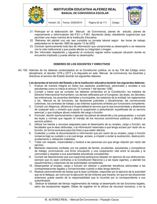 INSTITUCIÓN EDUCATIVA ALFEREZ REAL
MANUAL DE CONVIVENCIA ESCOLAR
Versión: 02 Fecha: 23/05/2014 Página 52 de 111 Código:
IE. ALFEREZ REAL – Manual De Convivencia – Popayán Cauca
21. Participar en la elaboración del Manual de Convivencia, planes de estudio, planes de
mejoramiento y reformulación del P.E.I y P.M.I. Aportando ideas, debatiendo sugerencias que
permitan una mejor marcha de la Institución Educativa.
22. Retirarse del plantel una vez sea cumplida su jornada laboral según las horas de trabajo
estipuladas en el decreto 1850 de agosto 13 de 2002
23. Conocer oportunamente todo tipo de información que comprometa su desempeño o se relacione
con la vida institucional y que pueda afectar su integridad o imagen.
24. Ser informado respetando y siguiendo el conducto regular sobre cualquier situación donde se
encuentre implicado y pueda afectar su desempeño.
DEBERES DE LOS DOCENTES Y DIRECTIVOS
Art. 100. Además de los deberes contemplados en la Constitución política, en la ley 734 del Código único
disciplinario, el decreto 1278 y 2277 y lo dispuesto en este Manual de convivencia, los docentes y
directivos al servicio del Estado tendrán los siguientes deberes:
Los docentes al servicio del Estado y de la institución educativa tendrán los siguientes deberes:
1. Evaluar de manera integral en todos sus aspectos académicos, personales y sociales a sus
estudiantes como lo indica el artículo 12 numeral 1 del decreto 1290.
2. Cumplir y hacer que se cumplan los deberes contenidos en la Constitución, los tratados de
Derecho Internacional Humanitario, los demás ratificados por el Congreso, las leyes, los decretos,
las ordenanzas, los acuerdos distritales y municipales, los estatutos de la entidad, los reglamentos
y los Manual es de funciones, las decisiones judiciales y disciplinarias, las convenciones
colectivas, los contratos de trabajo y las órdenes superiores emitidas por funcionario competente.
3. Cumplir con diligencia, eficiencia e imparcialidad el servicio que le sea encomendado y abstenerse
de cualquier acto u omisión que cause la suspensión o perturbación injustificada de un servicio
esencial, o que implique abuso indebido del cargo o función.
4. Formular, decidir oportunamente o ejecutar los planes de desarrollo y los presupuestos, y cumplir
las leyes y normas que regulan el manejo de los recursos económicos públicos, o afectos al
servicio público.
5. Utilizar los bienes y recursos asignados para el desempeño de su empleo, cargo o función, las
facultades que le sean atribuidas, o la información reservada a que tenga acceso por razón de su
función, en forma exclusiva para los fines a que están afectos.
6. Custodiar y cuidar la documentación e información que por razón de su empleo, cargo o función
conserve bajo su cuidado o a la cual tenga acceso, e impedir o evitar la sustracción, destrucción,
ocultamiento o utilización indebidos.
7. Tratar con respeto, imparcialidad y rectitud a las personas con que tenga relación por razón del
servicio.
8. Mantener relaciones cordiales con los padres de familia, acudientes, estudiantes y compañeros
de trabajo, promoviendo una firme vinculación y una cooperación vital entre la escuela y la
comunidad y respetar a sus autoridades educativas competentes.
9. Cumplir las disposiciones que sus superiores jerárquicos adopten en ejercicio de sus atribuciones,
siempre que no sean contrarias a la Constitución Nacional y a las leyes vigentes, y atender los
requerimientos y citaciones de las autoridades competentes.
10. Desempeñar el empleo, cargo o función sin obtener o pretender beneficios adicionales a las
contraprestaciones legales y convencionales cuando a ellas tenga derecho.
11. Realizar personalmente las tareas que le sean confiadas, responder por el ejercicio de la autoridad
que se le delegue, así como por la ejecución de las órdenes que imparta, sin que en las situaciones
anteriores quede exento de la responsabilidad que le incumbe por la correspondiente a sus
subordinados.
12. Dedicar la totalidad del tiempo reglamentario de trabajo al desempeño de las funciones legales,
salvo las excepciones legales. Deber de registrar en la oficina de recursos humanos, o en la
 