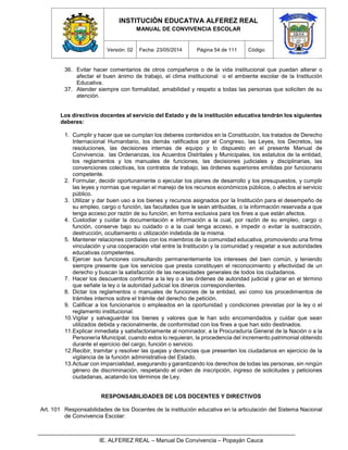 INSTITUCIÓN EDUCATIVA ALFEREZ REAL
MANUAL DE CONVIVENCIA ESCOLAR
Versión: 02 Fecha: 23/05/2014 Página 54 de 111 Código:
IE. ALFEREZ REAL – Manual De Convivencia – Popayán Cauca
36. Evitar hacer comentarios de otros compañeros o de la vida institucional que puedan alterar o
afectar el buen ánimo de trabajo, el clima institucional o el ambiente escolar de la Institución
Educativa.
37. Atender siempre con formalidad, amabilidad y respeto a todas las personas que soliciten de su
atención.
Los directivos docentes al servicio del Estado y de la institución educativa tendrán los siguientes
deberes:
1. Cumplir y hacer que se cumplan los deberes contenidos en la Constitución, los tratados de Derecho
Internacional Humanitario, los demás ratificados por el Congreso, las Leyes, los Decretos, las
resoluciones, las decisiones internas de equipo y lo dispuesto en el presente Manual de
Convivencia. las Ordenanzas, los Acuerdos Distritales y Municipales, los estatutos de la entidad,
los reglamentos y los manuales de funciones, las decisiones judiciales y disciplinarias, las
convenciones colectivas, los contratos de trabajo, las órdenes superiores emitidas por funcionario
competente.
2. Formular, decidir oportunamente o ejecutar los planes de desarrollo y los presupuestos, y cumplir
las leyes y normas que regulan el manejo de los recursos económicos públicos, o afectos al servicio
público.
3. Utilizar y dar buen uso a los bienes y recursos asignados por la Institución para el desempeño de
su empleo, cargo o función, las facultades que le sean atribuidas, o la información reservada a que
tenga acceso por razón de su función, en forma exclusiva para los fines a que están afectos.
4. Custodiar y cuidar la documentación e información a la cual, por razón de su empleo, cargo o
función, conserve bajo su cuidado o a la cual tenga acceso, e impedir o evitar la sustracción,
destrucción, ocultamiento o utilización indebida de la misma.
5. Mantener relaciones cordiales con los miembros de la comunidad educativa, promoviendo una firme
vinculación y una cooperación vital entre la Institución y la comunidad y respetar a sus autoridades
educativas competentes.
6. Ejercer sus funciones consultando permanentemente los intereses del bien común, y teniendo
siempre presente que los servicios que presta constituyen el reconocimiento y efectividad de un
derecho y buscan la satisfacción de las necesidades generales de todos los ciudadanos.
7. Hacer los descuentos conforme a la ley o a las órdenes de autoridad judicial y girar en el término
que señale la ley o la autoridad judicial los dineros correspondientes.
8. Dictar los reglamentos o manuales de funciones de la entidad, así como los procedimientos de
trámites internos sobre el trámite del derecho de petición.
9. Calificar a los funcionarios o empleados en la oportunidad y condiciones previstas por la ley o el
reglamento institucional.
10.Vigilar y salvaguardar los bienes y valores que le han sido encomendados y cuidar que sean
utilizados debida y racionalmente, de conformidad con los fines a que han sido destinados.
11.Explicar inmediata y satisfactoriamente al nominador, a la Procuraduría General de la Nación o a la
Personería Municipal, cuando estos lo requieran, la procedencia del incremento patrimonial obtenido
durante el ejercicio del cargo, función o servicio.
12.Recibir, tramitar y resolver las quejas y denuncias que presenten los ciudadanos en ejercicio de la
vigilancia de la función administrativa del Estado.
13.Actuar con imparcialidad, asegurando y garantizando los derechos de todas las personas, sin ningún
género de discriminación, respetando el orden de inscripción, ingreso de solicitudes y peticiones
ciudadanas, acatando los términos de Ley.
RESPONSABILIDADES DE LOS DOCENTES Y DIRECTIVOS
Art. 101 Responsabilidades de los Docentes de la institución educativa en la articulación del Sistema Nacional
de Convivencia Escolar:
 