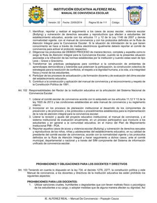 INSTITUCIÓN EDUCATIVA ALFEREZ REAL
MANUAL DE CONVIVENCIA ESCOLAR
Versión: 02 Fecha: 23/05/2014 Página 55 de 111 Código:
IE. ALFEREZ REAL – Manual De Convivencia – Popayán Cauca
1. Identificar, reportar y realizar el seguimiento a los casos de acoso escolar, violencia escolar
(Bullying) y vulneración de derechos sexuales y reproductivos que afecten a estudiantes del
establecimiento educativo, acorde con los artículos 11 y 12 de la Ley 1146 de 2007 y demás
normatividad vigente, con el manual de convivencia y con los protocolos definidos en la Ruta de
Atención Integral para la Convivencia Escolar. Si la situación de intimidación de la que tienen
conocimiento se hace a través de medios electrónicos igualmente deberá reportar al comité de
convivencia para activar el protocolo respectivo.
2. Diligenciar los protocolos del DEBIDO PROCESO de manera técnico, completa y expedita como lo
exige la Ruta de Atención Integral para la Convivencia Escolar, cuando se le presentes situación
asociadas a la infracción de las normas establecidas por la institución y cuando estas sean de tipo
Leve – Grave o Gravísimo.
3. Transformar las prácticas pedagógicas para contribuir a la construcción de ambientes de
aprendizajes democráticos y tolerantes que potencien la participación, la construcción colectiva de
estrategias para la resolución de conflictos, el respeto a la dignidad humana, a la vida, a la integridad
física y moral de los estudiantes.
4. Participar de los procesos de actualización y de formación docente y de evaluación del clima escolar
del establecimiento educativo.
5. Contribuir a la construcción y aplicación del manual de convivencia y al reconocimiento y respeto de
la Constitución Política de 1991.
Art. 102 Responsabilidades del Rector de la institución educativa en la articulación del Sistema Nacional de
Convivencia Escolar:
1. Liderar el comité escolar de convivencia acorde con lo estipulado en los artículos 11,12 Y 13 de la
ley 1620 de 2013 y las condiciones establecidas en este manual de convivencia y su reglamento
interno.
2. Incorporar en los procesos de planeación institucional el desarrollo de los componentes de
prevención y de promoción, y los protocolos o procedimientos establecidos para la implementación
de la ruta de atención integral para la convivencia escolar.
3. Liderar la revisión y ajuste del proyecto educativo institucional, el manual de convivencia, y el
sistema institucional de evaluación anualmente, en un proceso participativo que involucre a los
estudiantes y en general a la comunidad educativa, en el marco del Plan de Mejoramiento
Institucional PMI - POA.
4. Reportar aquellos casos de acoso y violencia escolar (Bullying) y vulneración de derechos sexuales
y reproductivos de los niños, niñas y adolescentes del establecimiento educativo, en su calidad de
presidente del comité escolar de convivencia, acorde con la normatividad vigente y los protocolos
definidos en la Ruta de Atención Integral y hacer seguimiento a dichos casos, ante el comité
municipal, departamental o nacional y a través del SIM componente del Sistema de información
unificado de convivencia escolar.
PROHIBICIONES Y OBLIGACIONES PARA LOS DOCENTES Y DIRECTIVOS
Art. 103 Teniendo en cuenta lo dispuesto en la ley 734, el decreto 1278, 2277, la constitución política y este
Manual de convivencia, a los docentes y directivos de la institución educativa les están prohibido los
siguientes aspectos:
PROHIBICIONES PARA LOS DOCENTES:
1. Utilizar sanciones crueles, humillantes o degradantes que con lleven maltrato físico o psicológico
de los estudiantes a su cargo, o adoptar medidas que de alguna manera afecten su dignidad. Así
 