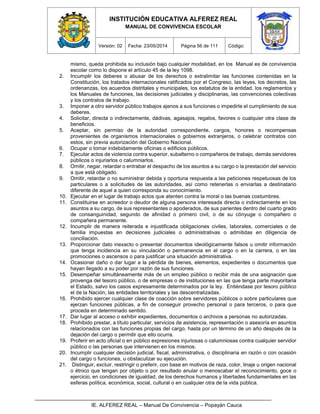 INSTITUCIÓN EDUCATIVA ALFEREZ REAL
MANUAL DE CONVIVENCIA ESCOLAR
Versión: 02 Fecha: 23/05/2014 Página 56 de 111 Código:
IE. ALFEREZ REAL – Manual De Convivencia – Popayán Cauca
mismo, queda prohibida su inclusión bajo cualquier modalidad, en los Manual es de convivencia
escolar como lo dispone el artículo 45 de la ley 1098.
2. Incumplir los deberes o abusar de los derechos o extralimitar las funciones contenidas en la
Constitución, los tratados internacionales ratificados por el Congreso, las leyes, los decretos, las
ordenanzas, los acuerdos distritales y municipales, los estatutos de la entidad, los reglamentos y
los Manuales de funciones, las decisiones judiciales y disciplinarias, las convenciones colectivas
y los contratos de trabajo.
3. Imponer a otro servidor público trabajos ajenos a sus funciones o impedirle el cumplimiento de sus
deberes.
4. Solicitar, directa o indirectamente, dádivas, agasajos, regalos, favores o cualquier otra clase de
beneficios.
5. Aceptar, sin permiso de la autoridad correspondiente, cargos, honores o recompensas
provenientes de organismos internacionales o gobiernos extranjeros, o celebrar contratos con
estos, sin previa autorización del Gobierno Nacional.
6. Ocupar o tomar indebidamente oficinas o edificios públicos.
7. Ejecutar actos de violencia contra superior, subalterno o compañeros de trabajo, demás servidores
públicos o injuriarlos o calumniarlos.
8. Omitir, negar, retardar o entrabar el despacho de los asuntos a su cargo o la prestación del servicio
a que está obligado.
9. Omitir, retardar o no suministrar debida y oportuna respuesta a las peticiones respetuosas de los
particulares o a solicitudes de las autoridades, así como retenerlas o enviarlas a destinatario
diferente de aquel a quien corresponda su conocimiento.
10. Ejecutar en el lugar de trabajo actos que atenten contra la moral o las buenas costumbres.
11. Constituirse en acreedor o deudor de alguna persona interesada directa o indirectamente en los
asuntos a su cargo, de sus representantes o apoderados, de sus parientes dentro del cuarto grado
de consanguinidad, segundo de afinidad o primero civil, o de su cónyuge o compañero o
compañera permanente.
12. Incumplir de manera reiterada e injustificada obligaciones civiles, laborales, comerciales o de
familia impuestas en decisiones judiciales o administrativas o admitidas en diligencia de
conciliación.
13. Proporcionar dato inexacto o presentar documentos ideológicamente falsos u omitir información
que tenga incidencia en su vinculación o permanencia en el cargo o en la carrera, o en las
promociones o ascensos o para justificar una situación administrativa.
14. Ocasionar daño o dar lugar a la pérdida de bienes, elementos, expedientes o documentos que
hayan llegado a su poder por razón de sus funciones.
15. Desempeñar simultáneamente más de un empleo público o recibir más de una asignación que
provenga del tesoro público, o de empresas o de instituciones en las que tenga parte mayoritaria
el Estado, salvo los casos expresamente determinados por la ley. Entiéndase por tesoro público
el de la Nación, las entidades territoriales y las descentralizadas.
16. Prohibido ejercer cualquier clase de coacción sobre servidores públicos o sobre particulares que
ejerzan funciones públicas, a fin de conseguir provecho personal o para terceros, o para que
proceda en determinado sentido.
17. Dar lugar al acceso o exhibir expedientes, documentos o archivos a personas no autorizadas.
18. Prohibido prestar, a título particular, servicios de asistencia, representación o asesoría en asuntos
relacionados con las funciones propias del cargo, hasta por un término de un año después de la
dejación del cargo o permitir que ello ocurra.
19. Proferir en acto oficial o en público expresiones injuriosas o calumniosas contra cualquier servidor
público o las personas que intervienen en los mismos.
20. Incumplir cualquier decisión judicial, fiscal, administrativa, o disciplinaria en razón o con ocasión
del cargo o funciones, u obstaculizar su ejecución.
21. Distinguir, excluir, restringir o preferir, con base en motivos de raza, color, linaje u origen nacional
o étnico que tengan por objeto o por resultado anular o menoscabar el reconocimiento, goce o
ejercicio, en condiciones de igualdad, de los derechos humanos y libertades fundamentales en las
esferas política, económica, social, cultural o en cualquier otra de la vida pública.
 