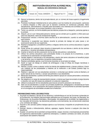 INSTITUCIÓN EDUCATIVA ALFEREZ REAL
MANUAL DE CONVIVENCIA ESCOLAR
Versión: 02 Fecha: 23/05/2014 Página 57 de 111 Código:
IE. ALFEREZ REAL – Manual De Convivencia – Popayán Cauca
22. Ejercer la docencia, dentro de la jornada laboral, por un número de horas superior al legalmente
permitido.
23. Prohibido manifestar indebidamente en acto público o por los medios de comunicación, opiniones
o criterios dirigidos a influir para que la decisión contenida en sentencias judiciales, fallos
disciplinarios, administrativos o fiscales sean favorables a los intereses de la entidad a la cual se
encuentra vinculado, en su propio beneficio o de un tercero.
24. Tener a su servicio, en forma estable para las labores propias de su despacho, personas ajenas a
la entidad.
25. Adquirir, por sí o por interpuesta persona, bienes que se vendan por su gestión o influir para que
otros los adquieran, salvo las excepciones legales.
26. Proporcionar noticias o informes sobre asuntos de la administración, cuando no esté facultado
para hacerlo.
27. Abandonar o suspender sus labores durante la jornada de trabajo sin justa causa o sin
autorización previa de sus superiores.
28. Realizar propaganda o proselitismo político o religioso dentro de los centros educativos o lugares
de trabajo.
29. Portar armas de cualquier clase durante el desempeño de sus labores o dentro de los centros
educativos, o durante actividades extraescolares.
30. Coartar el derecho de libre asociación de los demás educadores o estudiantes.
31. Utilizar los centros educativos para actividades ilícitas o no propias de la enseñanza, o para
vivienda sin la autorización correspondiente.
32. Vender objetos o mercancías a los estudiantes o dentro del centro educativo en beneficio propio
o de terceros, que no responda a proyectos institucionales.
33. Realizar actividades ajenas a sus funciones docentes en la jornada de trabajo.
34. Asistir al lugar de trabajo en estado de embriaguez o bajo el influjo de drogas narcóticas o
estupefacientes.
35. Atentar o incitar a otros a atentar contra los bienes del establecimiento o bienes públicos o hacer
uso indebido de las propiedades o haberes de la institución o del Estado puestos bajo su
responsabilidad.
36. Realizar o ejecutar con sus estudiantes acciones o conductas que atenten contra la libertad y el
pudor sexual de los mismos, o acosar sexualmente a sus estudiantes.
37. Manipular estudiantes o padres de familia para obtener apoyos en causas personales o exclusivas
de los docentes.
38. Ser elegido en un cargo de representación popular, a menos que haya renunciado al cargo docente
o directivo con seis (6) meses de antelación a la elección respectiva.
39. Utilizar la evaluación de los estudiantes para buscar provecho personal o de terceros.
40. Salir con los estudiantes a cumplir con jornadas académicas, pedagógicas o recreativas por fuera
de la institución, sin la autorización del superior jerárquico y sin encontrarse la actividad reportada
en el cronograma de actividades anuales de la institución.
PROHIBICIONES PARA LOS DIRECTIVOS:
1. Incumplir los deberes o abusar de los derechos o extralimitarse en sus las funciones contenidas en
la Constitución, los tratados internacionales ratificados por el Congreso, las Leyes, los Decretos, las
Ordenanzas, los Acuerdos Distritales y Municipales, los estatutos de la entidad, los reglamentos y
los manuales de funciones, las decisiones judiciales y convivenciarias, las convenciones colectivas
y los contratos de trabajo.
2. Imponer a otro servidor público trabajos ajenos a sus funciones o impedirle el cumplimiento de sus
deberes.
3. Solicitar, directa o indirectamente, dádivas, agasajos, regalos, favores o cualquier otra clase de
beneficios.
4. Aceptar, sin permiso de la autoridad correspondiente, cargos, honores o recompensas provenientes
de organismos internacionales o gobiernos extranjeros, o celebrar contratos con estos, sin previa
autorización del Gobierno Nacional.
 