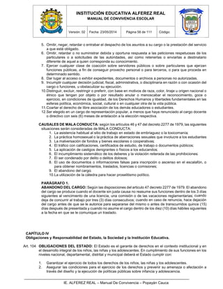 INSTITUCIÓN EDUCATIVA ALFEREZ REAL
MANUAL DE CONVIVENCIA ESCOLAR
Versión: 02 Fecha: 23/05/2014 Página 58 de 111 Código:
IE. ALFEREZ REAL – Manual De Convivencia – Popayán Cauca
5. Omitir, negar, retardar o entrabar el despacho de los asuntos a su cargo o la prestación del servicio
a que está obligado.
6. Omitir, retardar o no suministrar debida y oportuna respuesta a las peticiones respetuosas de los
particulares o a solicitudes de las autoridades, así como retenerlas o enviarlas a destinatario
diferente de aquel a quien corresponda su conocimiento.
7. Ejercer cualquier clase de coacción sobre servidores públicos o sobre particulares que ejerzan
funciones públicas, a fin de conseguir provecho personal o para terceros, o para que proceda en
determinado sentido.
8. Dar lugar al acceso o exhibir expedientes, documentos o archivos a personas no autorizadas.
9. Incumplir cualquier decisión judicial, fiscal, administrativa, o disciplinaria en razón o con ocasión del
cargo o funciones, u obstaculizar su ejecución.
10.Distinguir, excluir, restringir o preferir, con base en motivos de raza, color, linaje u origen nacional o
étnico que tengan por objeto o por resultado anular o menoscabar el reconocimiento, goce o
ejercicio, en condiciones de igualdad, de los Derechos Humanos y libertades fundamentales en las
esferas política, económica, social, cultural o en cualquier otra de la vida pública.
11.Coartar el derecho de libre asociación de los demás educadores o estudiantes.
12.Ser elegido en un cargo de representación popular, a menos que haya renunciado al cargo docente
o directivo con seis (6) meses de antelación a la elección respectiva.
CAUSALES DE MALA CONDUCTA: según los artículos 46 y 47 del decreto 2277 de 1979, las siguientes
situaciones serán consideradas de MALA CONDUCTA:
1. La asistencia habitual al sitio de trabajo en estado de embriaguez o la toxicomanía;
2. La práctica homosexual o la práctica de aberraciones sexuales que involucre a los estudiantes
3. La malversación de fondos y bienes escolares o cooperativas;
4. El tráfico con calificaciones, certificados de estudio, de trabajo o documentos públicos;
5. La aplicación de castigos denigrantes o físicos a los educandos;
6. El incumplimiento sistemático de los deberes y la violación reiterada de las prohibiciones;
7. El ser condenado por delito o delitos dolosos;
8. El uso de documentos o informaciones falsas para inscripción o ascenso en el escalafón, o
para obtener nombramientos, traslados, licencias o comisiones;
9. El abandono del cargo;
10.La utilización de la cátedra para hacer proselitismo político.
PARÁGRAFO 1.
ABANDONO DEL CARGO: Según las disposiciones del articulo 47 decreto 2277 de 1979. El abandono
del cargo se produce cuando el docente sin justa causa no reasume sus funciones dentro de los 3 días
siguientes al vencimiento de una licencia, una comisión o de las vacaciones reglamentarias; cuando
deja de concurrir al trabajo por tres (3) días consecutivos; cuando en caso de renuncia, hace dejación
del cargo antes de que se le autorice para separarse del mismo o antes de transcurridos quince (15)
días después de presentada y cuando no asume el cargo dentro de los diez (10) días hábiles siguientes
a la fecha en que se le comunique un traslado.
CAPÍTULO IV
Obligaciones y Responsabilidad del Estado, la Sociedad y la Institución Educativa.
Art. 104 OBLIGACIONES DEL ESTADO: El Estado es el garante de derechos en el contexto institucional y en
el desarrollo integral de los niños, las niñas y los adolescentes. En cumplimiento de sus funciones en los
niveles nacional, departamental, distrital y municipal deberá el Estado cumplir con:
1. Garantizar el ejercicio de todos los derechos de los niños, las niñas y los adolescentes.
2. Asegurar las condiciones para el ejercicio de los derechos y prevenir su amenaza o afectación a
través del diseño y la ejecución de políticas públicas sobre infancia y adolescencia.
 