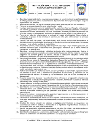 INSTITUCIÓN EDUCATIVA ALFEREZ REAL
MANUAL DE CONVIVENCIA ESCOLAR
Versión: 02 Fecha: 23/05/2014 Página 59 de 111 Código:
IE. ALFEREZ REAL – Manual De Convivencia – Popayán Cauca
3. Garantizar la asignación de los recursos necesarios para el cumplimiento de las políticas públicas
de niñez y adolescencia, en los niveles nacional. departamental, distrital y municipal para asegurar
la prevalencia sus derechos.
4. Asegurar la protección y el efectivo restablecimiento de los derechos que han sido vulnerados.
5. Promover la convivencia pacífica en el orden familiar y social.
6. Investigar y sancionar severamente los delitos en los cuales los niños, las niñas y las adolescentes
son víctimas, y garantizar la reparación del daño y el restablecimiento de sus derechos vulnerados.
7. Resolver con carácter prevalente los recursos. peticiones o acciones judiciales que presenten los
niños, las niñas y los adolescentes, su familia o la sociedad para la protección de sus derechos.
8. Promover en todos los estamentos de la sociedad. el respeto a la integridad física, psíquica e
intelectual y el ejercicio de los derechos de los niños, las niñas y los adolescentes y la forma de
hacerlos efectivos.
9. Formar a los niños, las niñas y los adolescentes y a las familias en la cultura del respeto a la
dignidad, el reconocimiento de los derechos de los demás, la convivencia democrática y los valores
humanos y en la solución pacífica de los conflictos.
10. Apoyar a las familias para que estas puedan asegurarle a sus hijos e hijas desde su gestación, los
alimentos necesarios para su desarrollo físico, psicológico e intelectual. por lo menos hasta que
cumplan los 18 años de edad.
11. Garantizar y proteger la cobertura y calidad de la atención a las mujeres gestantes y durante el
parto; de manera integral durante los primeros cinco (5) años de vida del niño, mediante servicios y
programas de atención gratuita de calidad. incluida la vacunación obligatoria contra toda
enfermedad prevenible, con agencia de responsabilidad familiar.
12. Garantizar la inscripción y el trámite del registro civil de nacimiento mediante un procedimiento eficaz
y gratuito. Para el efecto, la Registraduría Nacional del Estado Civil y el Ministerio de Protección
Social conjuntamente reglamentarán el trámite administrativo que garantice que el niño o niña salga
del centro médico donde nació, con su registro civil de nacimiento y certificado de nacido vivo.
13. Garantizar que los niños, las niñas y los adolescentes tengan acceso al Sistema de Seguridad Social
en Salud de manera oportuna. Este derecho se hará efectivo mediante afiliación inmediata del recién
nacido a uno de los regímenes de Ley.
14. Reducir la morbilidad y la mortalidad infantil, prevenir y erradicar la desnutrición, especialmente en
los menores de cinco años. y adelantar los programas de vacunación y prevención de las
enfermedades que afectan a la infancia y a la adolescencia y de los factores de riesgo de la
discapacidad.
15. Asegurar los servicios de salud y subsidio alimentario definidos en la legislación del sistema de
seguridad social en salud para mujeres gestantes y lactantes, familias en situación de debilidad
manifiesta y niños, niñas y adolescentes.
16. Prevenir y atender en forma prevalente, las diferentes formas de violencia y todo tipo de accidentes
que atenten contra el derecho a la vida y la calidad de vida de los niños, las niñas y los adolescentes.
17. Garantizar las condiciones para que los niños, las niñas desde su nacimiento, tengan acceso a una
educación idónea y de calidad. bien sea en instituciones educativas cercanas a su vivienda, o
mediante la utilización de tecnologías que garanticen dicho acceso. tanto en los entornos rurales
como urbanos.
18. Asegurar los medios y condiciones que les garanticen la permanencia en el sistema educativo y el
cumplimiento de su ciclo completo de formación.
19. Garantizar un ambiente escolar respetuoso de la dignidad y los derechos humanos de los niños, las
niñas y los adolescentes y desarrollar programas de formación de maestros para la promoción del
buen trato.
20. Erradicar del sistema educativo las prácticas pedagógicas discriminatorias o excluyentes y las
sanciones que conlleven maltrato, o menoscabo de la dignidad o integridad física, psicológica o
moral de los niños, las niñas y los adolescentes.
21. Atender las necesidades educativas específicas de los niños, las niñas y los adolescentes con
discapacidad, con capacidades excepcionales y en situaciones de emergencia.
22. Garantizar la etno educación para los niños, las niñas y los adolescentes indígenas y de otros grupos
étnicos, de conformidad con la Constitución Política y la ley que regule la materia.
 