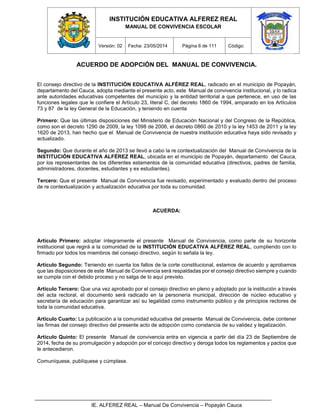 INSTITUCIÓN EDUCATIVA ALFEREZ REAL
MANUAL DE CONVIVENCIA ESCOLAR
Versión: 02 Fecha: 23/05/2014 Página 6 de 111 Código:
IE. ALFEREZ REAL – Manual De Convivencia – Popayán Cauca
ACUERDO DE ADOPCIÓN DEL MANUAL DE CONVIVENCIA.
El consejo directivo de la INSTITUCIÓN EDUCATIVA ALFÉREZ REAL, radicado en el municipio de Popayán,
departamento del Cauca, adopta mediante el presente acto, este Manual de convivencia institucional, y lo radica
ante autoridades educativas competentes del municipio y la entidad territorial a que pertenece, en uso de las
funciones legales que le confiere el Artículo 23, literal C, del decreto 1860 de 1994, amparado en los Artículos
73 y 87 de la ley General de la Educación, y teniendo en cuenta
Primero: Que las últimas disposiciones del Ministerio de Educación Nacional y del Congreso de la República,
como son el decreto 1290 de 2009, la ley 1098 de 2006, el decreto 0860 de 2010 y la ley 1453 de 2011 y la ley
1620 de 2013, han hecho que el Manual de Convivencia de nuestra institución educativa haya sido revisado y
actualizado.
Segundo: Que durante el año de 2013 se llevó a cabo la re contextualización del Manual de Convivencia de la
INSTITUCIÓN EDUCATIVA ALFÉREZ REAL, ubicada en el municipio de Popayán, departamento del Cauca,
por los representantes de los diferentes estamentos de la comunidad educativa (directivos, padres de familia,
administradores, docentes, estudiantes y ex estudiantes).
Tercero: Que el presente Manual de Convivencia fue revisado, experimentado y evaluado dentro del proceso
de re contextualización y actualización educativa por toda su comunidad.
ACUERDA:
Artículo Primero: adoptar íntegramente el presente Manual de Convivencia, como parte de su horizonte
institucional que regirá a la comunidad de la INSTITUCIÓN EDUCATIVA ALFÉREZ REAL, cumpliendo con lo
firmado por todos los miembros del consejo directivo, según lo señala la ley.
Artículo Segundo: Teniendo en cuenta los fallos de la corte constitucional, estamos de acuerdo y aprobamos
que las disposiciones de este Manual de Convivencia será respaldadas por el consejo directivo siempre y cuando
se cumpla con el debido proceso y no salga de lo aquí previsto.
Artículo Tercero: Que una vez aprobado por el consejo directivo en pleno y adoptado por la institución a través
del acta rectoral, el documento será radicado en la personería municipal, dirección de núcleo educativo y
secretaría de educación para garantizar así su legalidad como instrumento público y de principios rectores de
toda la comunidad educativa.
Artículo Cuarto: La publicación a la comunidad educativa del presente Manual de Convivencia, debe contener
las firmas del consejo directivo del presente acto de adopción como constancia de su validez y legalización.
Artículo Quinto: El presente Manual de convivencia entra en vigencia a partir del día 23 de Septiembre de
2014, fecha de su promulgación y adopción por el concejo directivo y deroga todos los reglamentos y pactos que
le antecedieron.
Comuníquese, publíquese y cúmplase.
 