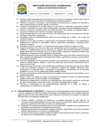 INSTITUCIÓN EDUCATIVA ALFEREZ REAL
MANUAL DE CONVIVENCIA ESCOLAR
Versión: 02 Fecha: 23/05/2014 Página 60 de 111 Código:
IE. ALFEREZ REAL – Manual De Convivencia – Popayán Cauca
23. Diseñar y aplicar estrategias para la prevención y el control de la deserción escolar y para evitar la
expulsión de los niños, las niñas y los adolescentes del sistema educativo.
24. Fomentar el deporte, la recreación y las actividades de supervivencia, y facilitar los materiales y
útiles necesarios para su práctica regular y continuada.
25. Fomentar la participación en la vida cultural y en las artes, la creatividad y producción artística,
científica y tecnológica de niños, niñas y adolescentes y consagrar recursos especiales para esto.
26. Prevenir y atender la violencia sexual, las violencias dentro de la familia y el maltrato infantil, y
promover la difusión de los derechos sexuales y reproductivos.
27. Prestar especial atención a los niños, las niñas y los adolescentes que se encuentren en situación
de riesgo, vulneración o emergencia.
28. Protegerlos contra los desplazamientos arbitrarios que los alejen de su hogar o de su lugar de
residencia habitual.
29. Asegurar que no sean expuestos a ninguna forma de explotación económica o a la mendicidad y
abstenerse de utilizarlos en actividades militares, operaciones psicológicas, campañas cívico-
militares y similares.
30. Protegerlos contra la vinculación y el reclutamiento en grupos armados al margen de la ley.
31. Asegurar alimentos a los niños, las niñas y los adolescentes que se encuentren en procesos de
protección y restablecimiento de sus derechos, sin perjuicio de las demás personas que deben
prestar alimentos en los términos de la ley 1098 de 2006, y garantizar mecanismos efectivos de
exigibilidad y cumplimiento de las obligaciones alimentarias.
32. Erradicar las peores formas de trabajo infantil, el trabajo de los niños y las niñas menores de quince
años, proteger a los adolescentes autorizados para trabajar, y garantizar su acceso y la permanencia
en el sistema educativo.
33. Promover estrategias de comunicación educativa para transformar los patrones culturales que
toleran el trabajo infantil y resaltar el valor de la educación como proceso fundamental para el
desarrollo de la niñez.
34. Asegurar la presencia del niño, niña o adolescente en todas las actuaciones que sean de su interés
o que los involucren cualquiera sea su naturaleza, adoptar las medidas necesarias para.
salvaguardar su integridad física y psicológica y garantizar el cumplimiento de los términos
señalados en la ley o en los reglamentos frente al debido proceso.
35. Procurar la presencia en dichas actuaciones de sus padres, de las personas responsables o de su
representante legal.
36. Buscar y ubicar a la familia de origen o las personas con quienes conviva a la mayor brevedad
posible cuando sean menores de edad no acompañados.
37. Garantizar la asistencia de un traductor o un especialista en comunicación cuando las condiciones
de edad, discapacidad o cultura de los niños, las niñas o los adolescentes lo exijan.
38. Promover el cumplimiento de las responsabilidades asignadas en el código de infancia y
adolescencia a los medios de comunicación.
Art. 105 OBLIGACIONES DE LA SOCIEDAD: En el ejercicio de la responsabilidad social que tiene la educación
y que se comparte con todos los actores involucrados en el aseguramiento de la calidad educativa,
según el artículo 40 de la ley 1098 de 2006 y este Manual de convivencia, la sociedad y la institución
educativa tienen las siguientes obligaciones:
1. Conocer, respetar y promover los derechos y su carácter prevalente en este Manual de
convivencia cuya responsabilidad es tomar parte activa en el logro de la vigencia efectiva de los
derechos y garantías de los niños, las niñas y los adolescentes.
2. Responder con acciones pertinentes que procuren la protección inmediata de los estudiantes ante
situaciones que amenacen o menoscaben sus derechos.
3. Participar activamente en la formulación, gestión, evaluación, seguimiento y control de las políticas
públicas relacionadas con la infancia y la adolescencia.
4. Dar aviso o denunciar por cualquier medio, los delitos o las acciones que los vulneren o amenacen
los derechos de los estudiantes en cualquier lugar.
 