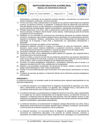 INSTITUCIÓN EDUCATIVA ALFEREZ REAL
MANUAL DE CONVIVENCIA ESCOLAR
Versión: 02 Fecha: 23/05/2014 Página 62 de 111 Código:
IE. ALFEREZ REAL – Manual De Convivencia – Popayán Cauca
Ciberbullying y vulneración de los derechos humanos sexuales y reproductivos, por parte de los
demás compañeros, profesores o directivos docentes.
13. Formar a los niños, niñas y adolescentes en el respeto por los valores fundamentales de la dignidad
humana, los derechos humanos, la aceptación, la tolerancia hacia las diferencias ente personas.
Para ello deberán inculcar un trato respetuoso y considerado hacia los demás, especialmente hacia
quienes presentan discapacidades, especial vulnerabilidad o capacidades sobresalientes.
14. Proteger eficazmente a los niños, niñas y adolescentes contra toda forma de maltrato, agresión
física o sicológica, humillación, discriminación o burla, bullying - Ciberbullying de parte de los demás
compañeros y de los profesores.
15. Establecer en sus manuales de convivencia los mecanismos adecuados de carácter disuasivo,
correctivo y reeducativo, para impedir la agresión física o psicológica, los comportamientos de burla,
desprecio y humillación – Bullying – Ciberbullying, hacia niños y adolescentes con dificultades en el
aprendizaje, en el lenguaje o hacia niños y adolescentes con capacidades sobresalientes o
especiales.
16. Comprobar la inscripción del registro civil de nacimiento.
17. Establecer la detección oportuna y el apoyo y la orientación en casos de malnutrición, maltrato,
abandono, abuso sexual, violencia intrafamiliar, y explotación económica y laboral, las formas
contemporáneas de servidumbre y esclavitud, incluidas las peores formas de trabajo infantil.
18. Comprobar la afiliación de los estudiantes a un régimen de salud.
19. Garantizar a los niños, niñas y adolescentes el pleno respeto a su dignidad, vida, integridad física y
moral dentro de la convivencia escolar.
20. Prevenir el tráfico y consumo de todo tipo de sustancias psicoactivas que producen dependencia
dentro de las instalaciones educativas y solicitar a las autoridades competentes acciones efectivas
contra el tráfico, venta y consumo alrededor de las instalaciones educativas.
21. Coordinar los apoyos pedagógicos, terapéuticos y tecnológicos necesarios para el acceso y la
integración educativa del niño, niña o adolescente con discapacidad.
22. Reportar a las autoridades competentes, las situaciones de abuso, maltrato o peores formas de
trabajo infantil detectadas en niños, niñas y adolescentes.
23. Orientar a la Comunidad Educativa para la formación en la salud sexual y reproductiva y la vida en
pareja.
24. Fortalecer las escuelas de padres y el desarrollo efectivo de los diferentes proyectos pedagógicos
transversales.
PARAGRAFO 1.
La institución educativa y la sociedad a parte de las anteriores tienen especial responsabilidad con las
siguientes obligaciones:
1. La institución educativa y la sociedad tienen la obligación fundamental de garantizar a los niños,
niñas y adolescentes el pleno respeto a su dignidad, vida, integridad física y moral dentro de la
convivencia social escolar como lo indica el artículo 43 de la ley 1098.
2. La institución educativa y la sociedad tienen la obligación de formar a los niños, niñas y adolescentes
en el respeto por los valores fundamentales de la dignidad humana, los Derechos Humanos, la
aceptación, la tolerancia hacia las diferencias entre personas. Para ello deberán inculcar un trato
respetuoso y considerado hacia los demás, especialmente hacia quienes presentan discapacidades,
especial vulnerabilidad o capacidades sobresalientes.
3. La institución educativa y la sociedad tienen la obligación proteger eficazmente a los niños, niñas y
adolescentes contra toda forma de maltrato, agresión física o sicológica, humillación, discriminación
o burla de parte de los demás compañeros y de los profesores.
4. La institución educativa y su comunidad tienen la obligación de establecer en este Manual de
convivencia los mecanismos adecuados y las acciones de carácter disuasivo, correctivo y
reeducativo en el debido proceso para impedir la agresión física o psicológica, los comportamientos
 
